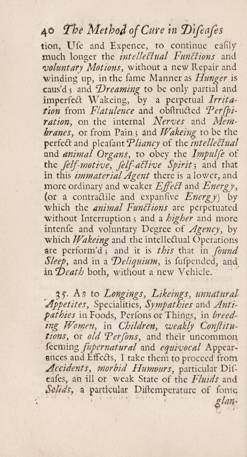 tion, Ufe and Expence, to continue c^fily inuch longer the intellectual Functions and voluntdty Motions^ without a new Repair and winding up, in the fame Manner as Hunger is caused 5 and F)rearning to be only partial and imperfed Wakeing, by a perpetual Irrita¬ tion from Flatulence and obftruded Ferfpi- fation^ on the internal Nerves arid Mem¬ branes, or from Pain ^ and JVakeing to be the perfed and pleafant Fliancy of the intellectual and animal Organs, to obey the Impulfe of the Jelf-motive, felf-aCtive Spiritand that in this immaterial Agent there is a lower, and more ordinary and weaker EffeCi and Energy, (or a contradile and expanfive Energy') by which the animal Functions are perpetuated without Interruption 5 and a higher and more intenfe and voluntary Degree of Agency, by which iVakeing and the intelledual Operations are perform’d 5 and it is this that in found Sleep, and in a Deliquium, is fufpended, and vciTOeath both, without a new Vehicle. As to Longings, Likeings, unnatural Appetites, Specialities, Sympathies and Anti¬ pathies in Foods, Perfons or Things, in breed¬ ing Women, in Children, weakly Conftitu- tions, or old Ferfons, and their uncommon, feeming fupernatural and equivocal Appear¬ ances and EfFeds, I take them to proceed from Accidents, morbid Humours, particular Dif- cafes, an ill or weak State of the Fluids and Solids, a particular Diftemperature of feme