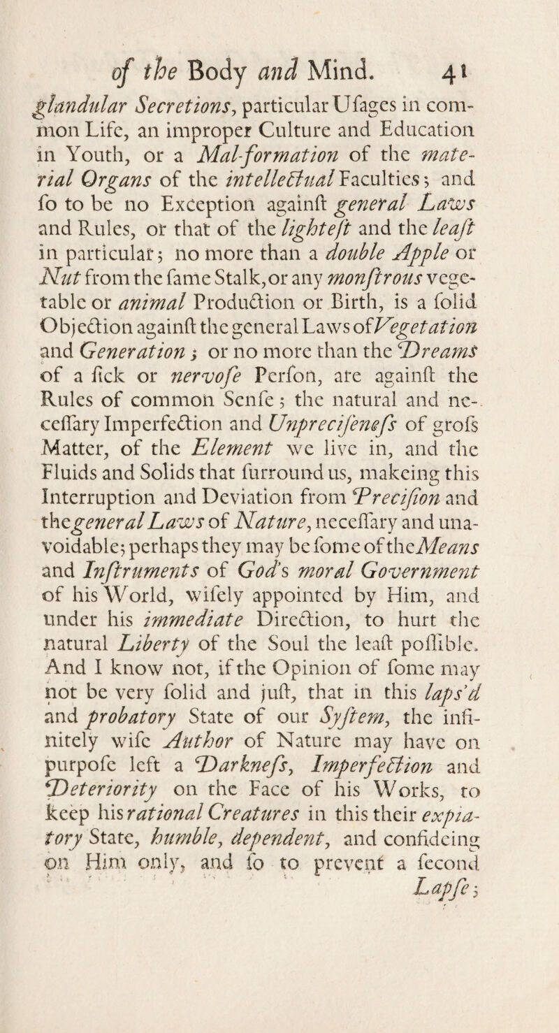 glandular Secretions^ particular Ufagcs in com¬ mon Life, an improper Culture and Education in Youth, or a MaUformation of the mate¬ rial Organs of the intelleBttal Faculties; and fo to be no Exception againft general Laws and Rules, or that of the light eft and the leaft in particular 5 no more than a double Apple or Ldut from the fame Stalk, or any monftrous vege¬ table or animal Produftion or Birth, is a folid Objeftion againft the general Laws oiVegetatmi and Generation y or no more than the Dreams of a fick or nervofe Perfon, are againft the Rules of common Senfe 5 the natural and nc- ceflary Imperfe(ftion and Unprecifenefs of grofs Matter, of the Element we live in, and the Fluids and Solids that furroundus, makeing this Interruption and Deviation from Dreeijion and xho^generalLaws of Nature^ neceftary and una¬ voidable^ perhaps they may be fome of xhtMeans and Inftruments of Gods moral Government of his World, wifely appointed by Him, and under his immediate Diredion, to hurt the natural Liberty of the Soul the leaft poflible. And I know not, if the Opinion of fome may hot be very folid and juft, that in this laps'd and probatory State of our Syftem, the infi¬ nitely wife Author of Nature may have on purpofe left a Darknefs^ ImperfeBmi and Deteriority on the Face of his Works, to keep \\\srationalCreatures in xKisxhCw: expia¬ tory State, humble, dependent, and confideing on Him only, and fo to prevent a fccond Lapje 3
