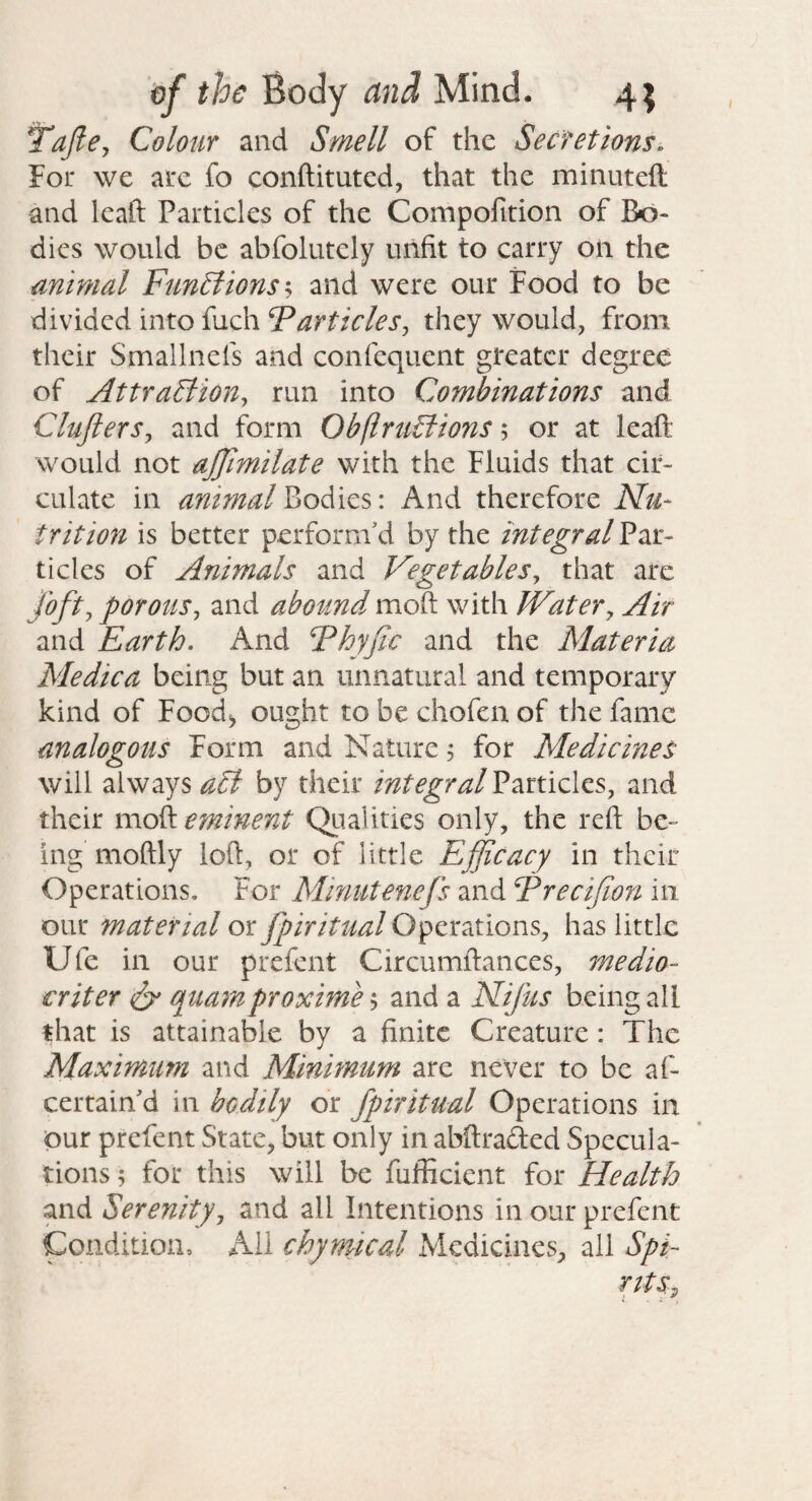 TaJlCj Colour and Smell of the Secretions, For we arc fo conftituted, that the minuteft and leaft Particles of the Compofition of Bo¬ dies would be abfolutely unfit to carry on the animal Functions h and were our Food to be divided into fuch Farticlesj they would, from their Smallnefs and confequent greater degree of AttraSliony run into Combinations and CluflerSy and form ObflruBions; or at leaft would not ajjimilate with the Fluids that cir¬ culate in animal bodies: And therefore Nu- frit ion is better perform'd by the integral Par¬ ticles of Animals and Vegetables^ that arc foftj porousy and abound moft with Water^ Air and Earth, And Fhyfic and the Materia Medica being but an unnatural and temporary kind of Food^ ought to be chofen of the fame analogous Form and Nature, for Medicines will always a£l by their integral Particles, and their moft eminent Qualities only, the reft be¬ ing moftly loft, or of little Efficacy in their Operations. For Minutenefs and Frecifion in our material or fpiritual Operations, has little Ufe in our prefent Circumftances, medio- criter S' qua7nproximo 5 and a Nijus being all that is attainable by a finite Creature: The Maximum and Minimum are never to be af- certain'd in bodily or fpiritual Operations in our prefent State, but only in abftraded Specula¬ tions ; for this will be fufficient for Health and Serenityj and all Intentions in our prefent Condition, All chymical Medicines, all Spi- ritSy