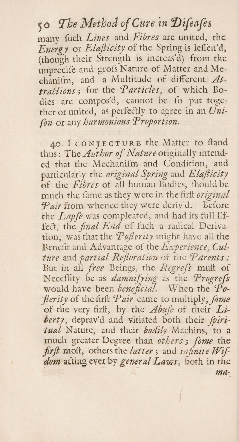 many fuch Lines and Fibres are united, the Energy or Elafticity of the Spring is leflen d, (though their Strength is increas'd) from the unprecife and grofs Nature of Matter and Me- chanifm, and a Multitude of different At- trabfionsh for the Tarticles, of which Bo¬ dies are compos'd, cannot be fo put toge¬ ther or united, as pcrfeftly to agree in an Uni- fon or any harmoyiious Proportion. 40. I CONJECTURE the Matter to hand thus: The Author of Nature on^mzWf intend¬ ed that the Mechanifm and Condition, and particularly the original Spring and Elafticity of the Fibres of ail human Bodies, fhould be much the fame as they were in the firft original Pair from whence they were deriv'd. Before the Lapfe was compleated, and had its full Ef- fed, the final End of fuch a radical Deriva¬ tion, was that the Pofterity might have all the Benefit and Advantage of the Experience, Cul¬ ture Mih partial Reftoration of the Parents: But in all free Beings, the Regrefs muft of Neceffity be as damnifying as the Progrefs would have been beneficial. When the Po- Jlerity of the firft Pair came to multiply, of the very firft, by the Abufe of their Li¬ berty, deprav'd and vitiated both their fpiri- tual Nature, and their bodily Machins, to a much greater Degree than others fome the firft moft, others the latter 5 and infinite JVif dom ading ever by general Laws, both in the ma-^ )