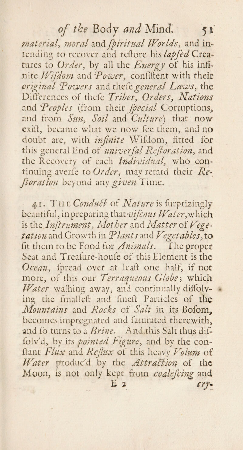 material^ moral and fpiritnal Worlds, and in¬ tending to recover and reftorc his lapfed Crea¬ tures to Order, by all the Energy of his infi¬ nite Wifdom and Eower, confiftent with their original Eoissers and xhc^cgeneral Laws, the Differences of thefc Tribes, Orders, Nations and Teoples (from their Jpecial Corruptions, and from Sun, Soil and Culture) that now cxift, became what we now fee them, and no doubt are, with mfinite AVifdorn, fitted for this general End of univerfal Re ft or at ion, and the Recovery of each Individual, who con¬ tinuing averfe to Order, may retard their Re- ftoration beyond any given Time. 4[. The Conduit of Nature is furprizingly beautiful, in preparing that which is the Inftrument, Mother and Matter of Vege¬ tation and Growth in Rlantsmd Vegetables, to fit them to be Food for Animals. 1 he proper Scat and Treafure-houfe of this Element is the Ocean, fpread over at leafl: one half, if not more, of this our Terraqiieous Globe'-) which Water walhing away, and continually diffolv- • ing the fmalleft and fineft Panicles of the Mountains and Rocks of Salt in its Bofom, becomes impregnated and faturated therewith, and fo turns to a Brine. And.this Salt thus dif- folv'd, by its pointed Figure, and by the con- ftant Flux and Reflux of this heavy Volum of Water produc'd by the Attraltion of the Moon, is not only kept from coalefcing and E 2 cry*