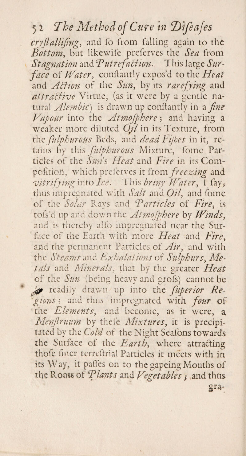 cryfiallijingj nnd fo from falling again to tht Bottom, but likcwife prcfcrvcs the Sea from Stagnation and Butrefact ion. This large Sur¬ face of Water, conllantly expos'd to the Heat and ASiion of the Sun, by its rarefying and attractive Virtue, (as it were by a gentle na¬ tural Alembic) is drawn up conftantly in a fne VafJGUr into the Atmofphere 5 and having a weaker more diluted Oft in its Texture, from the fulpkurous Beds, and dead Fifes in it, re¬ tains by this fulpkurous Mixture, fome Par¬ ticles of the Stms Heat and Fire in its Com- pofition, which preferves it (rom freezing and vitrifying into Ice. This briny Water, I fay^, thus impregnated with Salt and Oil, and fome of the Solar Rays and Barticles of Fire^ is tofs'd up and down the Atmofpkere by Winds, and is thereby alfo impregnated near the Sur¬ face of the Earth with more Heat and Fire, and the permanent Particles of Air, and with the Steams and Exkalations of Sulpkurs, Me¬ tals and Minerals, that by the greater Heat of the Sun (being heavy and grofs) cannot be readily drawn up into the fuperior Re- gions; and thus impregnated with four of the Elements, and become, as it w^ere, a Meiifrimm by thefe Mixttires, it is precipi¬ tated by the Cold of the Night Seafons towards the Surface of the Fourth, where attrafting thofe finer terrefirial Particles it meets with in its Way, it paffes on to the gapeing Mouths of the of Blunts and Vegetables s and thus