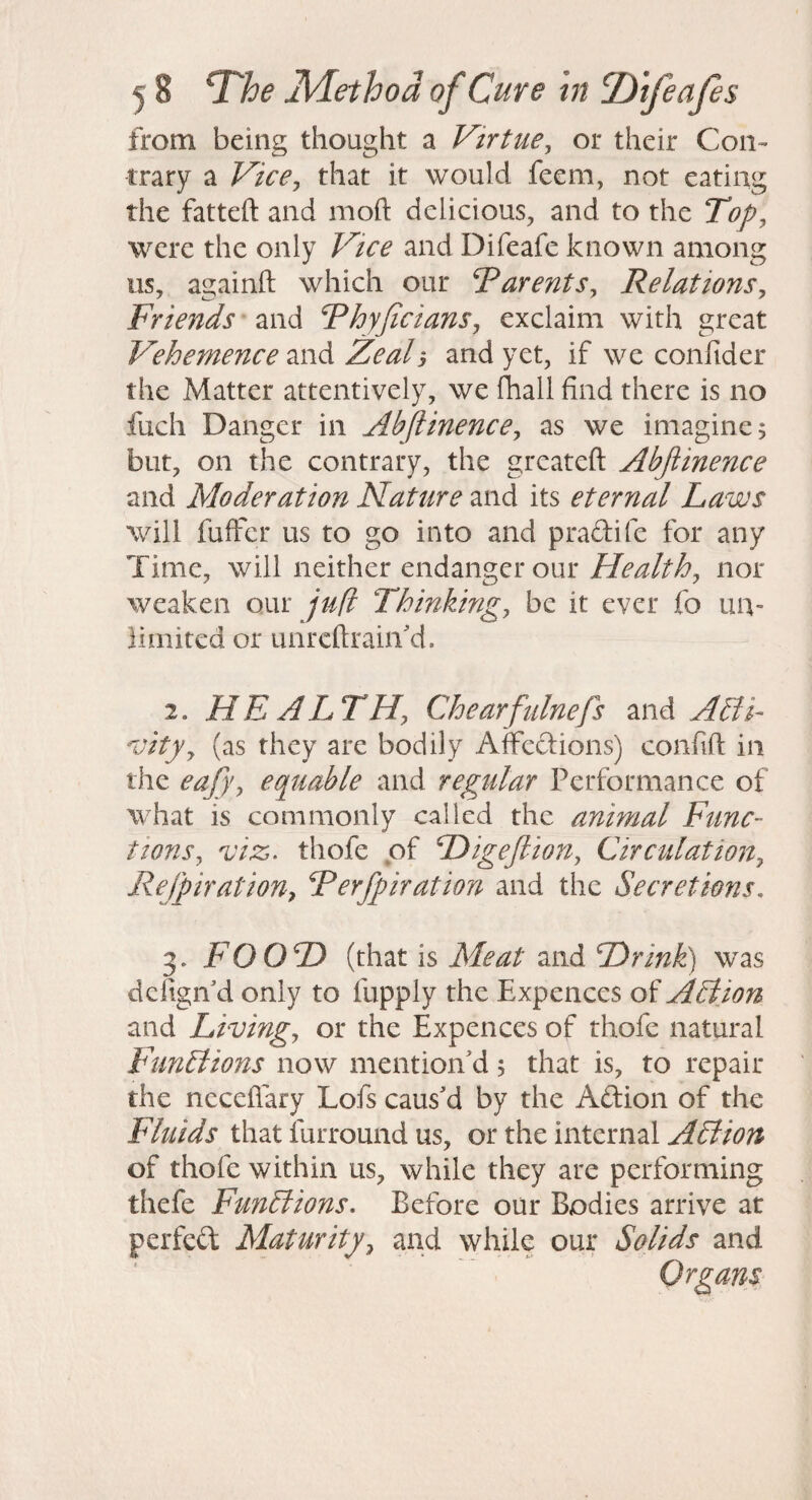 from being thought a Virtue^ or their Con¬ trary a Vice^ that it would feem, not eating the fatteft and moft delicious, and to the Top^ were the only Vice and Difeafe known among us, againft which our Varents^ Relations^ Friends and Rhyjicians, exclaim with great Vehemence and Zeal, and yet, if we confider the Matter attentively, we fhall find there is no fuch Danger in Abjlinencey as we imagine; but, on the contrary, the grcateft Abjiinence and Moderation Nature and its eternal Laws will fuffcr us to go into and pradife for any Time, will neither endanger our Healthy nor weaken our jufi Thinking, be it ever fo un¬ limited or Linrcftrain'd. 2. HEALTH, Chearfninefs and A£ii- vity, (as they are bodily Affcdions) confift in the eafy, equable and regular Performance of what is commonly called the animal Func¬ tions, ^'iz. thofe of Higejlion, Circulation, Refpiration, Terfpiration and the Secretions, 3. FOOD (that is Meat and Drink) was dcfigii d only to fupply the Expences of ASiion and Living, or the Expences of thofe natural FiinBions now mention'd; that is, to repair the neceffary Lofs caus'd by the Adion of the Fluids that furround us, or the internal ALtion of thofe within us, while they are performing thefe Functions, Before our Bodies arrive at perfed Maturity, and while our Solids and Organs