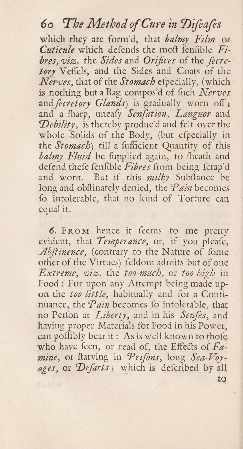 which they are form'd, that balmy Film or Cuticule which defends the moft fenfible Fi- breSy viz, the Sides and Orifices of the fecre- tory Veffels, and the Sides and Coats of the Nervesy that of the Stomach efpccially, (which is nothing but a Bag compos'd of fuch Nerves andfecretory Glands) is gradually worn offi and a fharp, uneafy Senfiation, Languor and Debility^ is thereby produc'd and felt over the W'hole Solids of the Body, (but efpecially in the Stomach) till a fufficient Quantity of this balmy Fluid be fupplied again, to fheath and defend thefe fenfible Fibres from being ferap'd and worn. But if this milky Subfiance be long and obftinately denied, the Fain becomes fo intolerable, that no kind of Torture can equal it. 6. From hence it feems to me pretty evident, that Temperance, or, if you pleafc, Abftinence, (contrary to the Nature of fome other of the Virtues) feldom admits but of one Extreme, viz. the too-miich, or too high in Food : For upon any Attempt being made up¬ on the too-little, habitually and for a Conti¬ nuance, the Fain becomes fo intolerable, that no Perfon at Liberty, and in his Senfies, and having proper Materials for Food in his Power, can poflibly bear it: As is well known to thofe who have fecn, or read of, the EfFeds of Fa¬ mine, or fiarving in Frifons, long Sea-Foy- ages, or Defarts 5 which is deferibed by all to