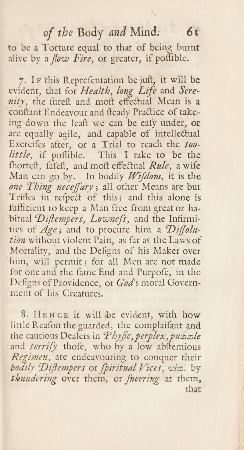 to be a Torture equal to that of being burnt alive by a ftow Fire^ or greater^ if pollible, 7. If this Reprefentation be juft, it will be evident, that for Healthy long Life and Sere¬ nity ^ the lureft and moft effedual Mean is a conftant Endeavour and fteady Pradice of take- ing down the leaft we can be eafy under, or are equally agile, and capable of intelledual Exercifes after, or a Trial to reach the too- little^ if poffiblc. This I take to be the fhorteld, fafeft, and moft efFedual Rule^ a wife Man can go by. In bodily JVifdom^ it is the one Thing neceffary; all other Means are but Trifles in refpecl of this 5 and this alone is fufticient to keep a Man free from great or ha¬ bitual Diftempers, LownefSy and the Infirmi¬ ties of Age i and to procure him a DiJJolu- tion without violent Pain, as far as the Laws of Mortality, and the Defigns of his Maker over him, will permit, for all Men are not made for one and the fame End and Purpofe, in the Defigns of Providence, or God's moral Govern¬ ment of his Creatures. 8. Hence it will be evident, with how little Reafon the guarded, the complaifant^nd the cautious Dealers in FhyfCjperplex,puzzle and terrify thofe, who by a low abftemious Regimeny are endeavouring to conquer their bodily ^Difempers or fptritual Vices^ viz, by thundering over them, or fneering at them, that