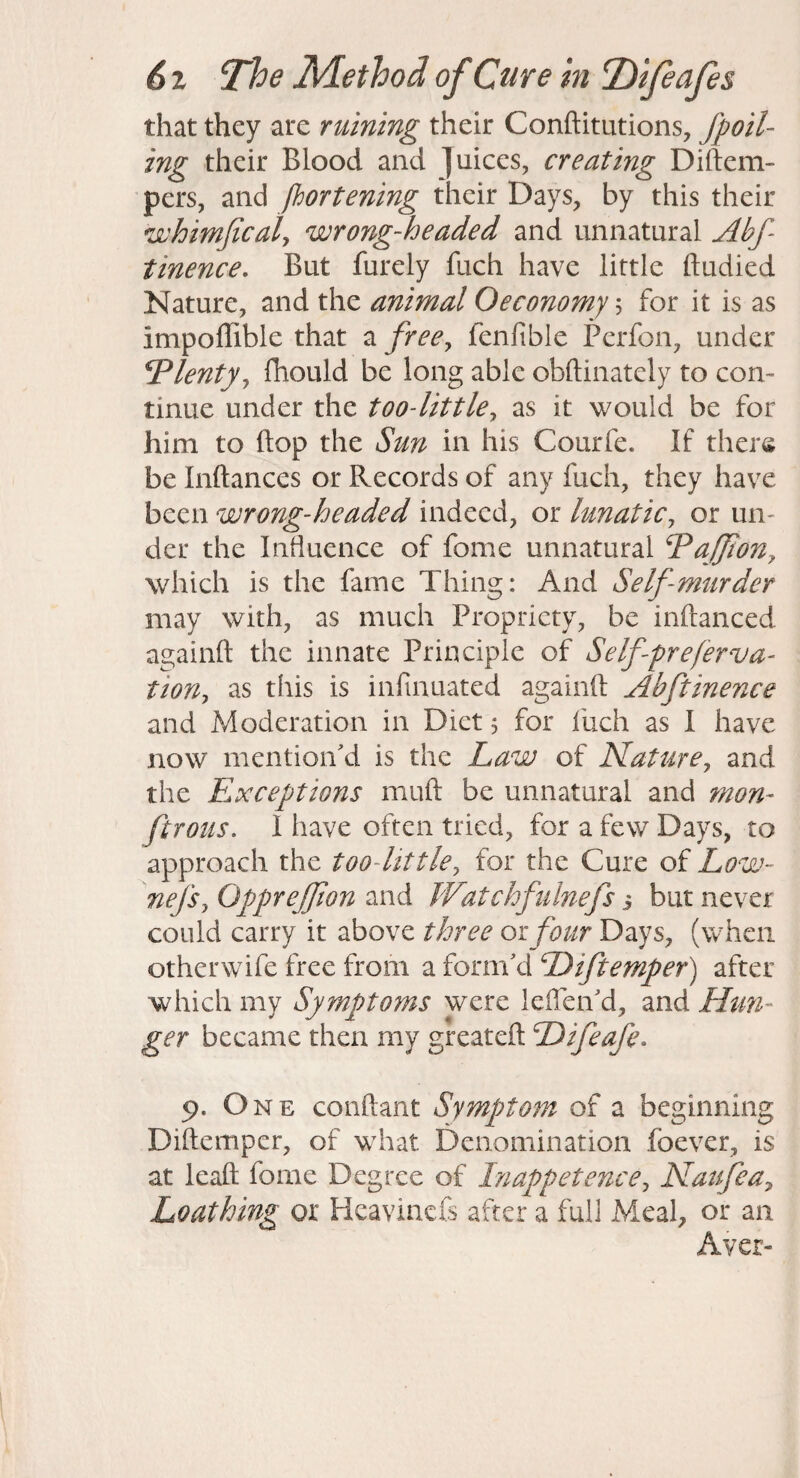 that they are ruining their Conftitutions, fpoil- ing their Blood and juices, creating Diftem- pers, and fbortening their Days, by this their whimjicaly wrong-headed and unnatural Abf- tinence. But furely fuch have little ftudied Nature, and the animal Oeconomy; for it is as impoffible that a free^ fenfible Perfon, under Plenty ^ fhould be long able obftinately to con¬ tinue under the too-little^ as it would be for him to (top the Sun in his Courfe. If there be Inftances or Records of any fuch, they have been wrong-headed indeed, or lunatic^ or un¬ der the Intiuence of fome unnatural ^ajpony which is the fame Thing: And Self-murder may with, as much Propriety, be inftanced againft the innate Principle of Selfpreferva- tioUj as this is infinuated againft Abftinence and Moderation in Diet j for fuch as I have now mention'd is the Law of Llaturey and the Exceptions muft be unnatural and mon- ftrous. I have often tried, for a few Days, to approach the too-little, for the Cure of Low- nefsy Opprejfon and JVatchfulnefs i but never could carry it above three or four Days, (when otherwife free from a form'd Diftemper) after which my Symptoms were leflen'd, and Htm- ger became then my greateft Difeafe^ 9. One conftant Symptom of a beginning Diftemper, of what Denomination fbever, is at leaft fome Degree of Inappetence^ Natfea^ Loathing or Heavinefs after a full Meal, or an