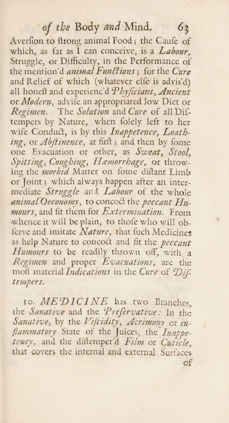 Averfion to ftrong animal Food 5 the Caufe of which, as fat as 1 can conceive, is a Labour^ Struggle, or Difficulty, in the Performance of the mention’d animal Functions; for the Cur^ and Relief of which (whatever elfe is advis’d) all honeft and experienc’d Fhyjicians, Ancient or Moderriy advife an appropriated low Diet or Regimen. The Solution and Ciire of all Dif- tempers by Nature, when folely left to her wife Conduct, is by this hiappetencey Loath¬ ings or Abftinences at firft 5 and then by fome one Evacuation or other, as Sweaty Stooly Spittings Coughings Hemorrhages or throw¬ ing the morbid Matter on fome diftant Limb or Joint 5 which always happen after an inter¬ mediate Struggle and Labour of the whole anhnal Oeconomys to concocl the peccant Hu¬ mour Sy and fit them for Extermination. From Avhence it will be plain, to thofe who will ob- ferve and imitate Natures that fuch Medicines as help Nature to concoft and fit the peccant Humours to be readily thrown off, with a Regimcji and proper EvactiationSs arc the moll material Indications in the C^ire of E>ij- tempers. 10. MEDICINE has two Branches, the Sanative and the Rrefer vative: In the SanativCy by the Vifeidityy Acrimony or in- pamrnatory State of the Juices, xhc lnappe- tC7icys and the diftemper’d Film or Cuticky that covers the internal and external Surfaces