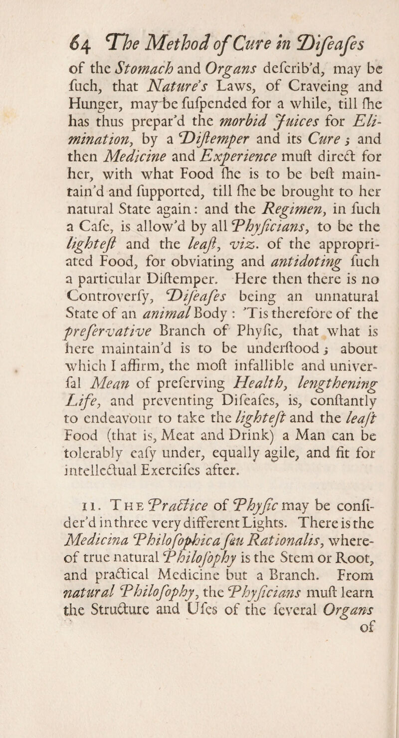 of the Stomach and Organs defcrib'd, may be fuch, that Nature s Laws, of Craveing and Hunger, mayL)e fufpended for a while, till fhe has thus prepared the morbid Juices for Eli- minationj by a Dijiemper and its Cure s and then Medicine and Experience muft dired for her, with what Food fhe is to be beft main¬ tain'd and fupported, till fhe be brought to her natural State again: and the Regimeny in fuch a Cafe, is allow'd by all RhyficianSy to be the lightefi and the leafty viz. of the appropri¬ ated Food, for obviating and antidoting fuch a particular Diftemper. Here then there is no Controverfy, E)ifeafes being an unnatural State of an animal VioAy : 'Tis therefore of the prefervative Branch of Phylic, that what is here maintain'd is to be underftood i about which I affirm, the moft infallible and univer- fal Mean of preferving Healthy lengthening Life, and preventing Difeafes, is, conftantly to endeavour to take the lighteft and the leaft Food (that is, Meat and Drink) a Man can be tolerably eafy under, equally agile, and fit for intcllcdual Exercifes after. II. The Era£iice of Rhyjic may be confi- der'd in three very different Lights. There is the Medicina Ehilofophica fiu RationaliSy where¬ of true natural Rhilojbphy is the Stem or Root, and pradical Medicine but a Branch. From natural Ehilofophyy the Rhyjicians muft learn the Strudure and Ufes of the feveral Organs of