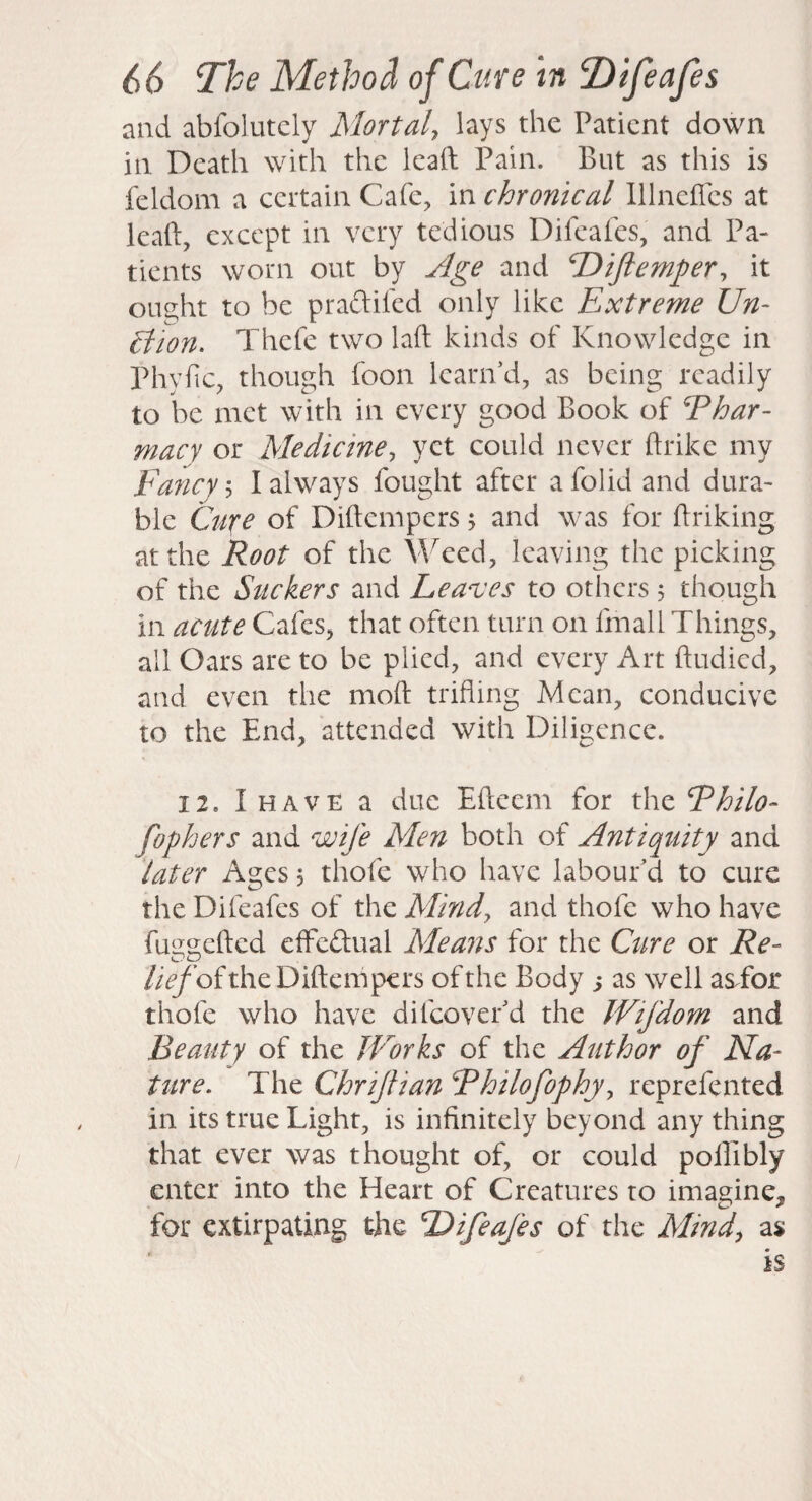 and abfolutcly Mortal, lays the Patient down iti Death with the ieaft Pain. But as this is feldom a certain Cafe, in chronical lllneffcs at leaf!:, except in very tedious Difeafes, and Pa¬ tients worn out by Age and Dtftemper^ it ought to be praftifed only like Extreme Un- cl 'ion. Thefe two laft kinds of Knowledge in Phvfic, though foon learn d, as being readily to be met with in every good Book of Phar¬ macy or Medicine, yet could never ftrike my Fancy', I always fought after a folk! and dura¬ ble Cufe of Dittempers ^ and was for Briking at the Root of the Weed, leaving the picking of the Stickers and Leandes to others , though in acute Cafes, that often turn on fmall Things, all Oars are to be plied, and every Art ftudied, and even the moft trifling Mean, conducive to the End, attended with Diligence. 12. Ihave a due Eftcem for xho^Philo- fophers and wife Men both of Antiquity and later Ages 5 thofe who have labour'd to cure the Difeafes of the Mind, and thofe who have fui^gefted efFcftual Means for the Cure or Re- //VybftheDiftempers of the Body s well as^for thofe who have di[cover'd the Wifdom and Beauty of the IVorks of the Author of Na¬ ture. The Chrijtian Philofophy, reprefented in its true Light, is infinitely beyond any thing that ever was thought of, or could poilibly enter into the Heart of Creatures to imagine, for extirpating the difeafes of the Mind, as is