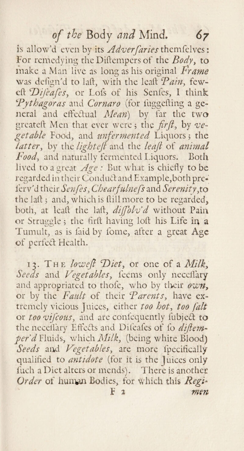 is allow’d even by its themfelves: For remedying the Diftempers of the Body^ to make a Man live as long as his original Frame was dciign’d to laft, with the kvift Faifiy few- efl: dDifeafeSy or Lois of his Senfes, I think Fythagoras and Cornaro (for fuggefting a ge¬ neral and etFeftual Mean) by far the two greateft Men that ever were 5 the by ‘ve¬ getable Food, and imfermented Liquors, the latter^ by the light eft and the leaft of animal Foody and naturally fermented Liquors. Both lived to a great Age : But what is chiefly to be regarded in their Condud and Example,both pre^’ ferv’d their Senfesy Chearfulnefs and Serenityyto the lafl ; and, which is ftillmorc to be regarded^ both, at leafl the lafl, difolvd without Pain or Straggle; the firft; having loft his Life in a Tumult, as is faid by feme, after a great Age of perfed Health. 13. The low eft F)iety or one of a Milky Seeds and VegetahleSy feems only neceflary and appropriated to thofe, who by tlK:ir owrty or by the Fault of their FarentSy have ex¬ tremely vicious juices, either too hoty too fait or toovifeouSy and are confcquently fubjed to the neceflary Effeds and Difeafes of fo diftem- gefd Fluids, which Milky (being white Blood) Seeds and VegetableSy are more fpecifically qualified to antidote (for it is the ]uices only fuch a Diet alters or mends). There is another Order of hunw^ Bodies, for which this Regi^ F % men