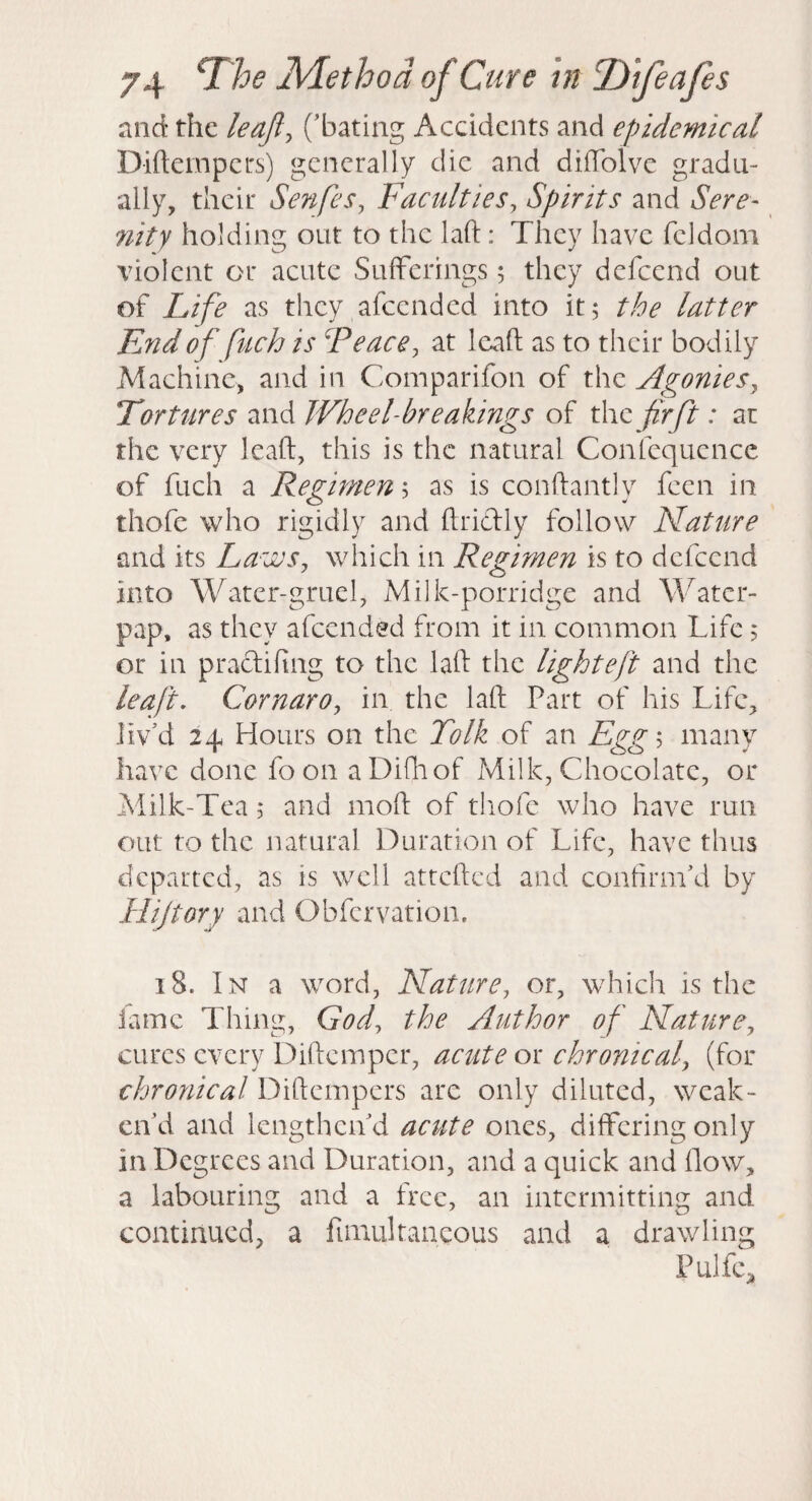 and the leajl^ ('bating Accidents and epidemical Diftempers) generally die and diifolvc gradu¬ ally, their Senfes, Faculties, Spirits and Sere¬ nity holding out to the laft: They have fcldom violent or acute Sufferings; they defeend out of Life as they afeended into it; the latter F^ndof fuch is Feace, at Icaft as to their bodily Machine, and in Comparifon of the Agonies, Tortures and Wheel-breakings of xhxz firft: ar the very Icaft, this is the natural Confcquence of fuch a Regimen; as is conftantly feen in thofe who rigidly and ftridly follow Nature and its Laws, which in Regimen is to defeend into Water-gruel, Milk-porridge and Water- pap, as they afeended from it in common Life; or in praclifing to the laft the lighteft and the leaf, Cornaro, in the laft Part of his Life, liv'd 24 Hours on the Folk of an Egg'^ many have done foon aDifliof Milk, Chocolate, or Milk-Tea; and moft of thofe who have run out to the natural Duration of Life, have thus departed, as is well attefted and confirm'd by Hijtory and Obfervation. 18. In a word. Nature, or, which is the iamc Thing, God, the Author of Nature, cures every Diftemper, acute or chronical, (for chronical Diftempers are only diluted, weak¬ en'd and lengthen'd acute ones, differing only in Degrees and Duration, and a quick and flow, a labouring and a free, an intermitting and continued, a fimultaneous and a drawling PulfC;,