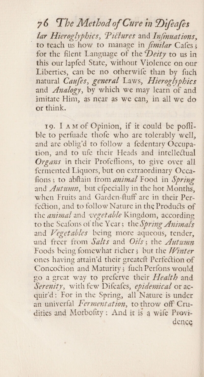 lar Hieroglyphicsj TiBures and InJinuationSy to teach us how to manage in (imilar Cafes; for the filent Language of the Heity to us in this our lapfed State, without Violence on our Liberties, can be no othcrwife than by fiich natural CaufeSj general Laws, Hieroglyphics and Analogyy by which we may learn of and imitate Him, as near as we can, in all wc do or think. T9. I AM of Opinion, if it could be poflL ble to perfuade thofe who are tolerably well, and are oblig'd to follow a fedentary Occupa¬ tion, and to life their Heads and intelledual Organs in their Profeflions, to give over all fermented Liquors, but on extraordinary Occa^* fions; to abftain from animal Food in Spring zwS Autumny but efpecially in the hot Months, when Fruits and Garden-fluff are in their Per¬ fection, and to follow Nature in theProduCts of the animal and vegetable Kingdom, according to the Seafons of the Year; the Spring Animals and Vegetables being more aqueous, tender, and freer from Salts and Oils 5 the Aut^lmn Foods being fomewhat richer, but the Winter ones having attain'd their greatcfl Perfection of Concoction and Maturity; fuch Perfons would go a great way to preferve their Health and Serenityy with few Difeafes, epidemical or ac¬ quir’d : For in the Spring, all Nature is under an univerfal Ferment at iony to throw off' Cru¬ dities and Morbolity : And it is a wife Provi- dencQ