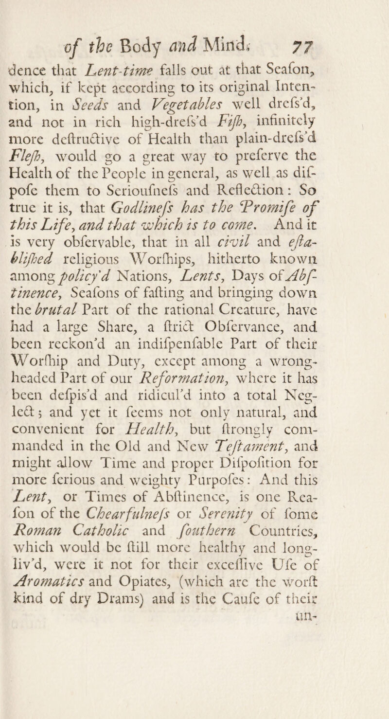 dence that Lent-time falls out at that Seaforij which;, if kept according to its original Inten¬ tion, in Seeds and Vegetables well drefs’d, and not in rich high-drefs'd Fifiy infinitely more deftruftive of Health than plain-drefs'd Flefij would go a great way to preferve the Health of the People in general, as well as dif- pofe them to Serioufnefs and Refleftion: So true it is, that Godlinefs has the ‘Fromife of this Life^ and that which is to come. And it is very obfervable, that in all civil and ejla- hlifhed religious Worfliips, hitherto known among policy d Nations, Lents, Days o^Abf- tinence, Seafons of falling and bringing down the brutal Part of the rational Creature, have had a large Share, a Uriel Obfervance, and been reckon'd an indifpenfable Part of their Worfhip and Duty, except among a wrong¬ headed Part of our Reformation, where it has been defpis'd and ridicul'd into a total Neg- Icd 5 and yet it feems not only natural, and convenient for Health, but llrongly com¬ manded in the Old and New Lefta777ent, and might aJlow Time and proper Dilpofition for more ferious and weighty Purpofes: And this Lent, or Times of Abftinence, is one Rea- fon of the Chearfidnefs or Serenity of fome Roman Catholic and fouthern Countries, which would be Hill more healthy and long- liv'd, were it not for their excellive Ufe of Aromatics and Opiates, (which arc the worft kind of dry Drams) and is the Caufe of their