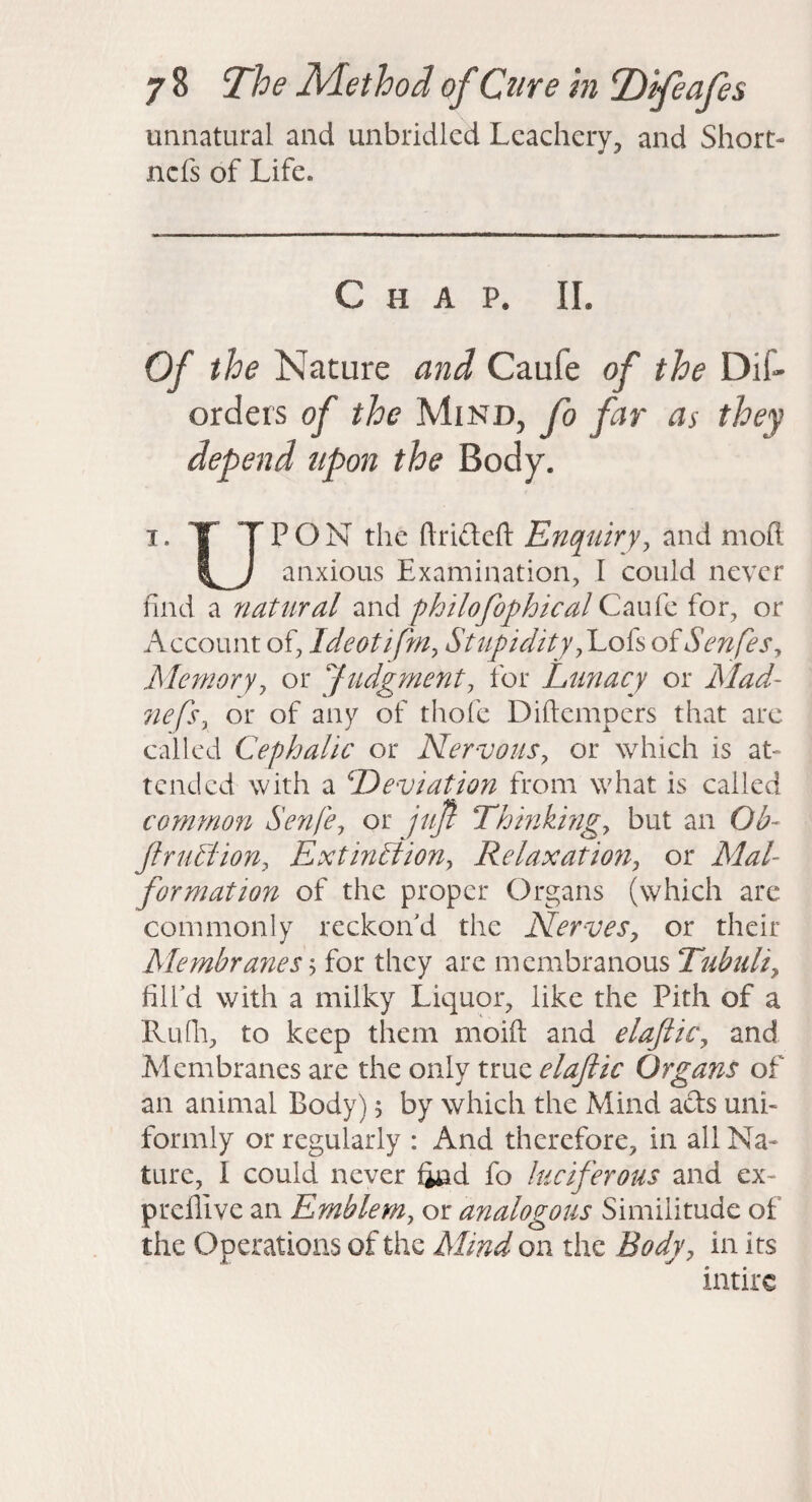 unnatural and unbridled Lcachcry, and Short- ncfs of Life. Chap. II. Of the Nature and Caufe of the Dif- orders of the Mind, fo far as they depend upon the Body. I. X TP ON the ftrifleft Enquiry ^ and moft anxious Examination, I could never find a natural and philofophical Caufe for, or Account of, Ideotiffn, Stupidityy'Lok oiSenfes^ Memoryy or Judgment^ for Lunacy or Mad- 7iefs, or of any of thofe Diftempers that arc called Cephalic or Nervous^ or which is at¬ tended with a Deviation from what is called common Senfe^ or juf Thinkingy but an Ob- jlruMiony ExtinSiiony Relaxatio7i, or Mal¬ formation of the proper Organs (which are commonly reckon d the Nervesy or their Membra7iesy for they arc membranous Tubuliy filfd with a milky Liquor, like the Pith of a Ruili, to keep them moift and elaJtiCy and Membranes are the only true elaftic Organs of an animal Body) > by which the Mind ads uni¬ formly or regularly : And therefore, in all Na¬ ture, I could never find fo luciferous and ex- prcllive an Emblem, or analogous Similitude of the Operations of the Mind on the Body, in its intirc