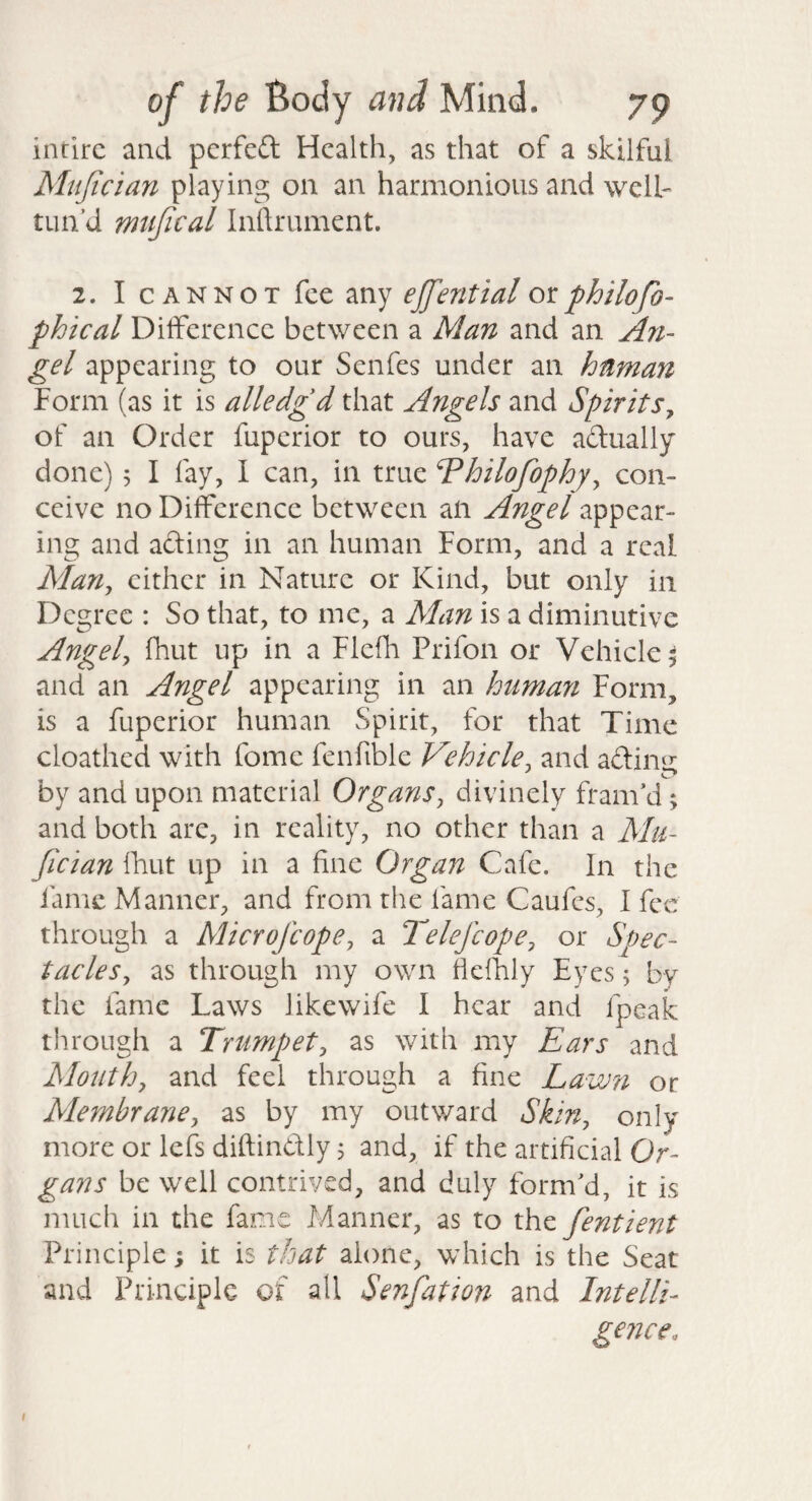 intirc and pcrfeft Health, as that of a skilful Mtijician playing on an harmonious and well- tun’d mtijical Inftrument. 2. I CANNOT fee any ejfential ox. philofo- phtcal Difference between a Man and an An¬ gel appearing to our Senfes under an human Form (as it is alledgd that Angels and Spirits^ of an Order fuperior to ours, have adually done) 5 I fay, I can, in true Vloilofophy^ con¬ ceive no Difference between an Angel appear¬ ing and afting in an human Form, and a real Man^ either in Nature or Kind, but only in Degree : So that, to me, a Man is a diminutive Angela fhut up in a Flefh Prifon or Vehicle^ and an Angel appearing in an human Form, is a fuperior human Spirit, for that Time cloathed with fome fenfible Vehicle, and adinu by and upon material Organsj divinely fram’d; and both are, in reality, no other than a AIu- Jician ITaut up in a fine Organ Cafe. In the fame Manner, and from the fame Caufes, I fee through a Microfeope, a Telefcope, or Spec¬ tacles^ as through my own fielhly Eyes; by the fame Laws likewife I hear and fpeak through a Trumpet^ as with my Ears and Mouthy and feel through a fine Lawn or Membrane^ as by my outward Skin^ only more or lefs diftindly, and, if the artificial Or¬ gans be well contrived, and duly form’d, it is much in the fame Manner, as to the fentient Principle; it is that alone, which is the Seat and Principle of all Senfation and Intelli¬ gence. I