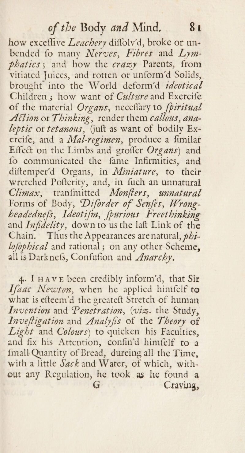 how cxccffive Leachery diffolv’d, broke or un¬ bended fo many Ner^veSy Fibres and Lym^ phatics 5 and how the crazy Parents, from vitiated Juices, and rotten or unform'd Solids, brou2;ht into the World deform'd ideotical Children j how want of Culture and Exercife of the material Organsy necellary to fpiritual Ablion or Thinkingy render them callousy ana¬ leptic or tetanouSy (juft as want of bodily Ex¬ ercife, and a Mal-regimeny produce a fimilar Effed on the Limbs and grofler Organs) and fo communicated the fame Infirmities, and diftemper'd Organs, in MiniaturCy to their wretched Pofterity, and, in fuch an unnatural Climaxy tranfmitted MonflerSy unnatural Forms of Body, F)iforder of SenfeSy Wrong- headednefSy Ideotifmy fpurious Freethinking and Infidelityy down to us the laft Link of the Chain. Thus the Appearances are natural, lofophical and rational 5 on any other Scheme^ all isDarknefs, Confufion and Anarchy. 4. I HAVE been credibly inform'd, that Sir Ifiaac Ne-^jvtony when he applied himfelf to what is efteem'd the reateft Stretch of human Invention and FenetratioUy {viz. the Study, Invefligation and Analyfis of the Theory of Light and Colours) to quicken his Faculties, and fix his Attention, confin'd himfelf to a fmall Qiiantity of Bread, dureing all the Time, with a little Sack and Water, of which, with¬ out any Regulation) he took as he found a G Craving,