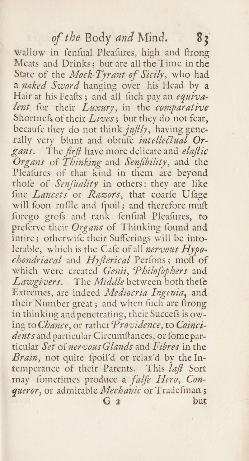 wallow in fcnfual Pkafures, high and ftrong Meats and Drinks; but are all the Time in the State of the Mock-Tyrant of Sicily^ who had a naked Sword hanging over his Head by a Hair at his Feafts; and all fuch pay an equiva¬ lent for their Luxury^ in the comparative Shortnefs of their Lives; but they do not fear, becaufe they do not think having gene¬ rally very blunt and obtufe intellectual Or- g^ans. The firft have more delicate and elajiic Organs of Thinking and Senfbility, and the Pleafures of that kind in them are beyond thofe of Senfuality in others: they are like fine Lancets or Razors^ that coarfe Ufage will foon ruffle and fpoil; and therefore muft forego grofs and rank fenfual Pleafures, to preferve their Organs of Thinking found and intire; otherwife their Sufferings will be into¬ lerable, which is the Cafe of all nervous Hypo¬ chondriacal and Hyfterical Perfons; moft of which were created Genii, Thilofophers and Lawgivers. The Middle between both thefc Extremes, are indeed Mediocria Ingenia.^ and their Number great; and when fuch are ftrong in thinking and penetrating, their Succefs is ow¬ ing to Chance, or rather Trovidence, to Coinci¬ dents znA particular Circumftances, or fomepar¬ ticular Set of nervous Glands and Fibres in the Brain, not quite fpoiFd or relax'd by the In¬ temperance of their Parents. This laft Sort may fometimes produce a falje Hero, Con¬ queror, or admirable Mechanic or Tradefman ; G 2 but