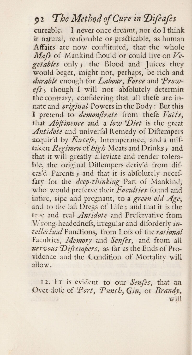 cureable. I never once dreamt, nor do I think it natural, reafonablc or pradicable, as human Affairs are now conftituted, that the whole Mafs of Mankind fhould or could live on Ve- get able s only 5 the Blood and Juices they would beget, might not, perhaps, be rich and durable enough for Labour^ Force and Frow~ efs'^ though I will not abfolutely determin the contrary, confidering that all thefe are in¬ nate and original Powers in the Body: But this I pretend to demonflrate from thefe Fa£iSy that Abftinence and a low Diet is the great Antidote and univerfal Remedy of Diftempers acquir'd by Excefs, Intemperance, and a mif- taken Regimen of high Meats and Drinks ^ and that it will greatly alleviate and render tolera¬ ble, the original Diftempers deriv'd from dif- eas'd Parents y and that it is abfolutely necef- fary for the deep-thinking Part of Mankind, who would preferve their Faculties found and intire, ripe and pregnant, to a green old AgCy and to the laft Dregs of Life 5 and that it is the true and real Antidote and Prefervative from Wrong-headednefs, irregular and diforderly in- telleldual Functions, from Lofs of the rational Faculties, Memory and SenfeSy and from all nervous DiftemperSy as far as the Ends of Pro¬ vidence and the Condition of Mortality will allow. 12. It is evident to our SenfeSy that an Over-dofc of Forty Tumhy GiUy or Brandfy will