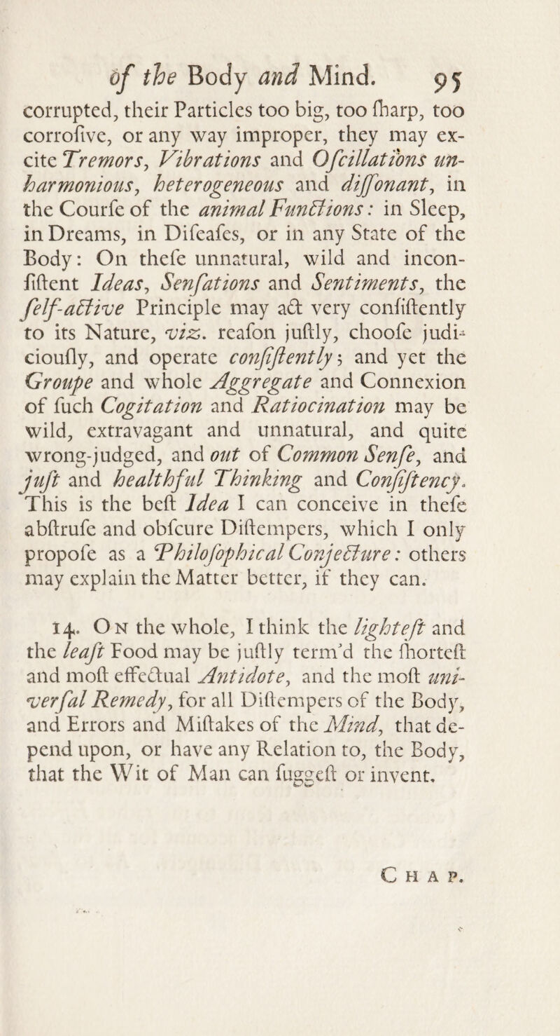 corrupted, their Particles too big, too fharp, too corrofive, or any way improper, they may ex¬ cite Tremor Sy Vibrations and Of dilations un- harmonious, heterogeneous and dijfonant, in the Courfe of the animal FunBions: in Sleep, in Dreams, in Difeafes, or in any State of the Body: On thefe unnatural, wild and incon- fiftent Ideas, Senfations and Sentiments, the felf-aBive Principle may ad very conhftently to its Nature, viz, reafon juftly, choofe judi- cioufly, and operate confiflently s and yet the Groupe and whole Aggregate and Connexion of fuch Cogitation and Ratiocination may be wild, extravagant and unnatural, and quite wrong-judged, 2xAout of Common Senfe, and juft and healthful Thinking and Conjiftency, This is the beft Idea I can conceive in thefe abftrufe and obfcure Diftempcrs, which I only propofe as a Fhilofophical Conjecture: others may explain the Matter better, if they can. 14. On the whole, I think the lighteft and the leaft Food may be juftly term'd the ftiorteft and moft elFedual Antidote, and the moft uni- verfal Remedy, for all Diftempers of the Body, and Errors and Miftakes of xkizMind, that de¬ pend upon, or have any Relation to, the Body, that the Wit of Man can fu2;2;eft or invent. Chap.