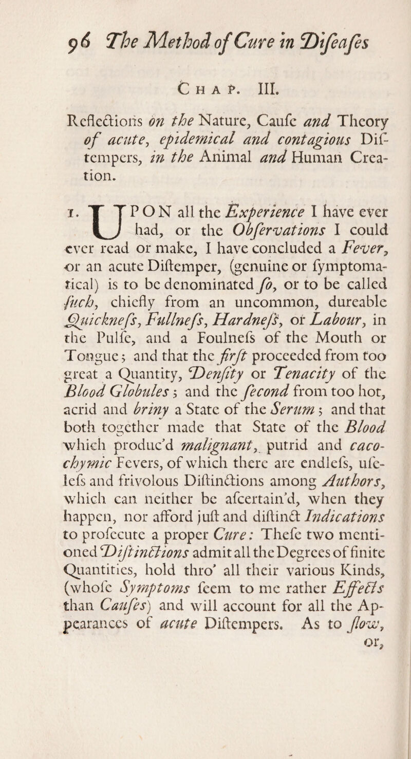 C H A III. Rcflcftiolis on the Nature, Caufc and Theory of acutej epidemical and contagious DiC- tempers, in the Animal and Human Crea¬ tion. I. T T P O N all the Experience I have ever had, or the Obfervations I could ever read or make, I have concluded a Fever^ or an acute Diftemper, (genuine or fymptoma- tical) is to be denominated foy or to be called fuchy chiefly from an uncommon, dureable FluicknefSy FullnefSy Hardnepy oi* Laboury in the Pulfe, and a Foulnefs of the Mouth or Tongue > and that xhz frft proceeded from too great a Qiiantity, Denfity or Tenacity of the Blood Globules, and the fecond from too hot, acrid and briny a State of the Serum 5 and that both toi2;ether made that State of the Blood which produc'd malignanty putrid and caco- chymic Fevers, of which there are cndlefs, ufe- lefs and frivolous Diftinftions among AuthorSy which can neither be afcertahi'd, when they happen, nor afford juft and diftind Indications to profecute a proper Cure: Thefe two menti¬ oned Diftinllions admit all the Degrees of finite Quantities, hold thro' all their various Kinds, (whofe Symptoms feem to me rather Effelis than Caufes) and will account for all the Ap¬ pearances of acute Diftempers. As to fovCy or.