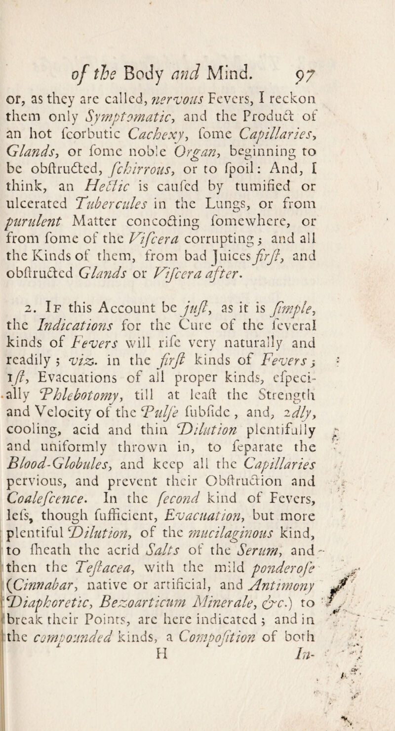 or, as they are called, nervous Fevers, I reckon them only Symptomatic-, and the Produdi of an hot fcorbutic Cachexy, feme Capillaries, Glands, or fomc noble Organ, beginning to be fckirrous, or to fpoil: And, I think, an Hetlic is caufed by tumified or ulcerated Ttiberciiles in the Lungs, or from purulent Matter con codling fomewhcrc, or from fome of the Vifeera corrupting and all the Kinds of them, from bad Juicesyf;^?, and obftrudlcd Glands or Vifeera after- 2. If this Account be juft, as it is fmple, the Indications for the Cure of the fcvcral kinds of Fevers will rife very naturally and readily 5 viss. in the firfi kinds of Fevers ^ \ft. Evacuations of all proper kinds, cfpeci- .ally Fhlebotomy, till at leaft the Strength and Velocity of the Fulfe fubfidc , and, ^dly, cooling, acid and thin Fd^ihition plentifully and uniformly thrown in, to feparate the Blood-Globules, and keep all the Capillaries pervious, and prevent their Obilrudlion and Coalefcence- In the feco?id kind of Fevers, lefs, though fufficient, Evacuation, but more plentiful ^Dilution, of the mucilaginous kind, to Iheath the acrid Salts of the Serum, and- then the Teftacea, with the mild ponderofc' {Cinnabar, native or artificial, and Antimony F)iapkoreUc, Bezoarticum Minerale, (f-c.) to ■ break their Points, are here indicated ; and in :the compounded kinds, a Comoofition of both j. i ^ H In-