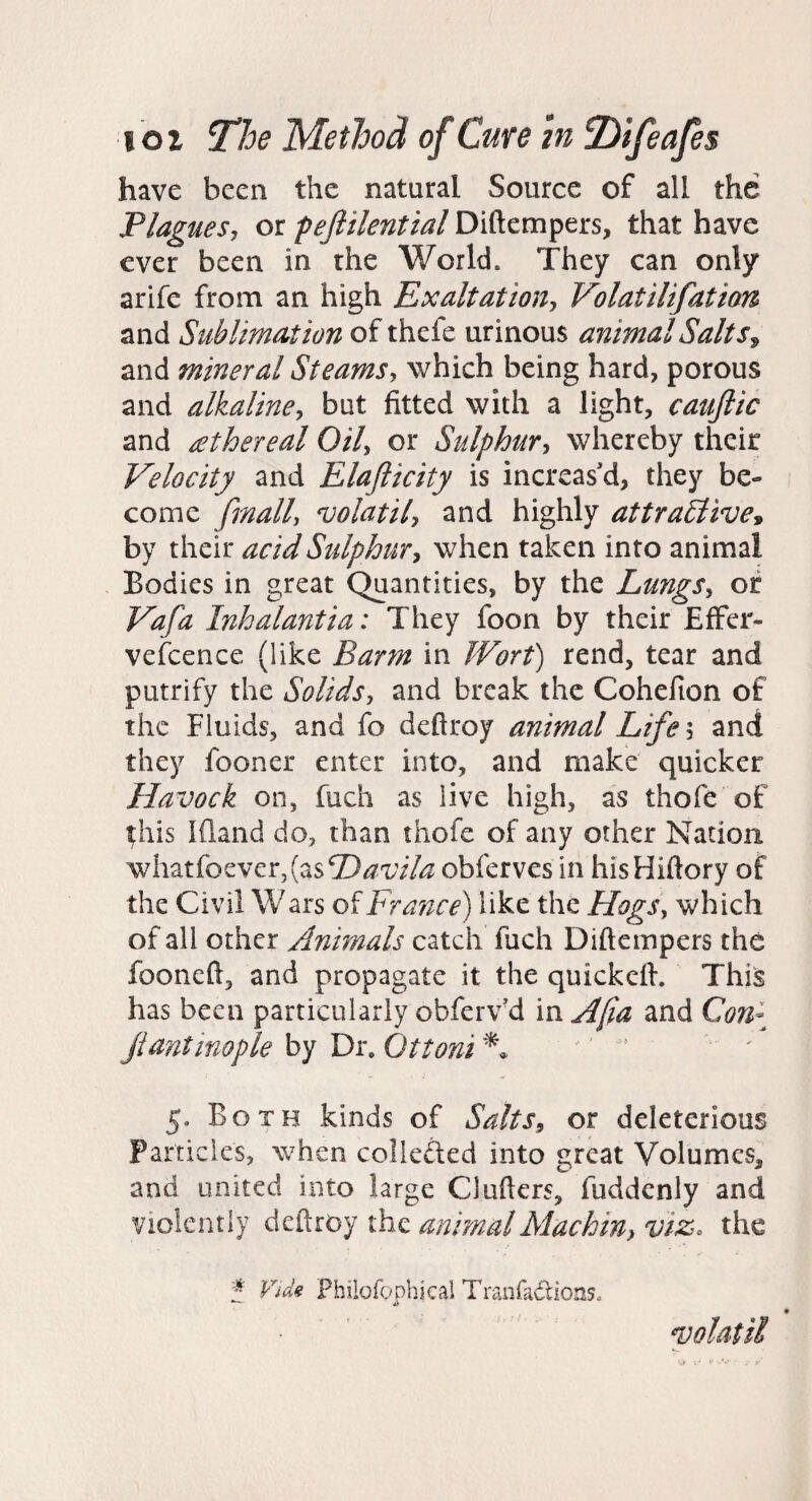 have been the natural Source of all the Plaguesj or pejlilential Diftempers, that have ever been in the World. They can only arife from an high Exaltation^ Volatilifation and Sublimation of thefe urinous animalSalts^ and mineral SteamSy which being hard, porous and alkaliney but fitted with a light, caujlic and ethereal Oily or Sulphury whereby their Velocity and Elaflicity is increas’d, they be¬ come finally volatily and highly attraSlive^ by their acid Sulphury when taken into animal Bodies in great Quantities, by the LungSy of Vafa Inhalantia: They foon by their Effer- vefcence (like Barm in JVort) rend, tear and putrify the Solids, and break the Cohefion of the Fluids, and fo deftroy animal Life, and they fooner enter into, and make quicker Havock on, fuch as live high, as thofe of ^his Ifland do, than thofe of any other Nation wh2Liiozvcr,{zsE)avila obferves in hisHiftory of the Civil W ars of France) like the HogSy which of all other Animals catch fuch Diftempers the fooneft, and propagate it the quickeil. This has been particularly obferv’d in Afia and Con\ jiantinople by Dr. Ottoni 5. Both kinds of SaltSy or deleterious Particles, when colleded into great Volumes, and united into large Clufters, fuddenly and violently animal Alachin, viz. the Vids Philofophical Tranfadions. ndoUtil