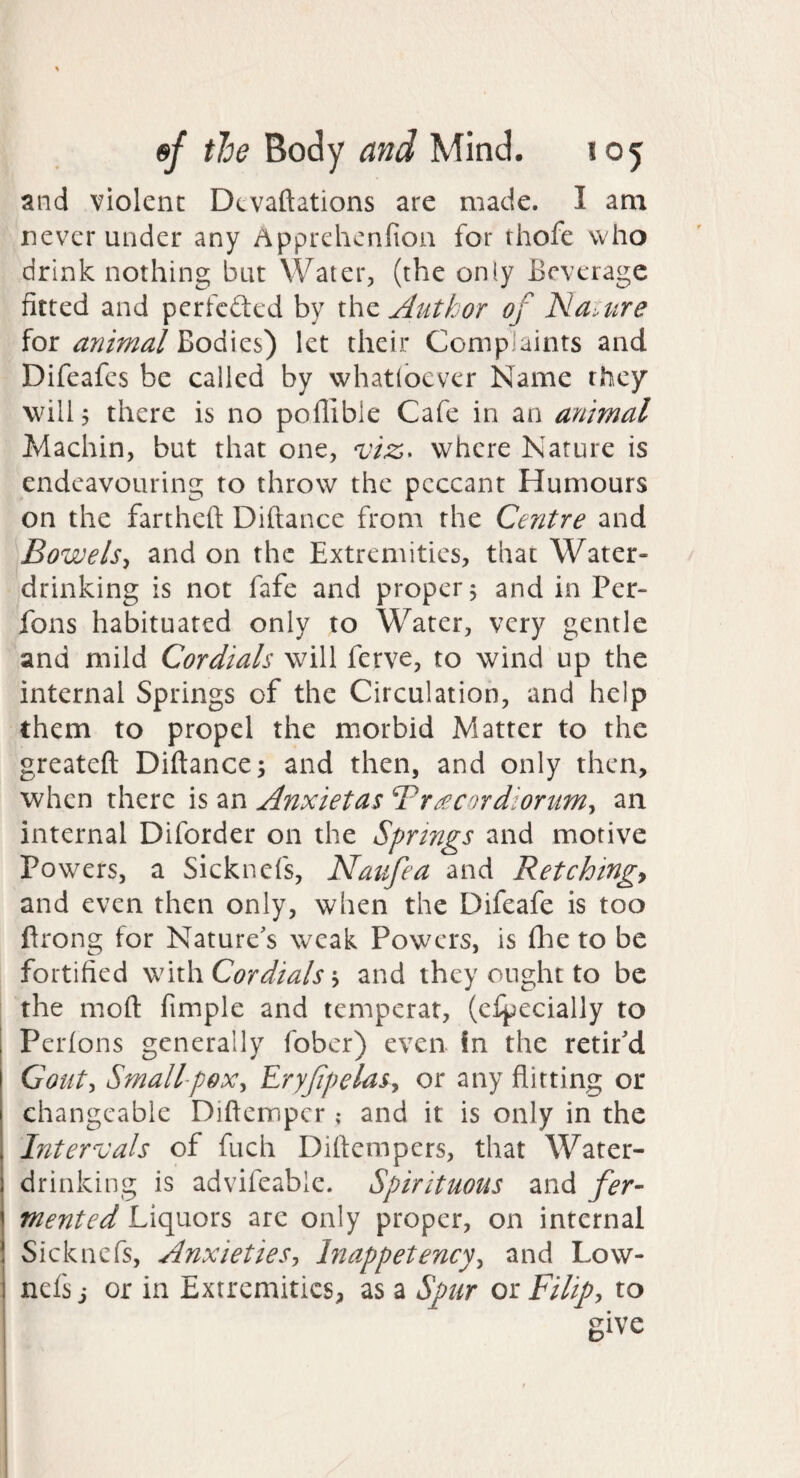 and violent Devaftations are made. I am never under any Apprehenfion for rhofe who drink nothing but Water, (the only Beverage fitted and perfcdled by the Author of Na^tire for animal Bodies) let their Complaints and Difeafes be called by whatibever Name they will 5 there is no poflible Cafe in an animal Machin, but that one, viz,^ where Nature is endeavouring to throw the peccant Humours on the fartheft Diftance from the Centre and Bowels^ and on the Extremities, that Water¬ drinking is not fafe and proper j and in Per- fons habituated only to Water, very gentle and mild Cordials will ferve, to wind up the internal Springs of the Circulation, and help them to propel the morbid Matter to the greateft Diftance 5 and then, and only then, when there is an Anxietas Br£Cordiorum^ an internal Diforder on the Springs and motive Powers, a Sicknefs, Natlfea and Retchings and even then only, when the Difeafe is too ftrong for Nature's weak Powers, is fhe to be fortified ^\\\\ Cor dials ^ and they ought to be the moft fimple and temperat, (efpecially to Perfons generally fober) even In the retir'd Cout^ Small^pox^ Eryfpelas^ or any flitting or changeable Diftemper; and it is only in the Intervals of fuch Diftempers, that Water¬ drinking is advifeable. Spirituous and fer¬ mented Liquors are only proper, on internal Sicknefs, AnxietiesInappetency^ and Low- nefs j or in Extremities, as a Spur or Filip, to