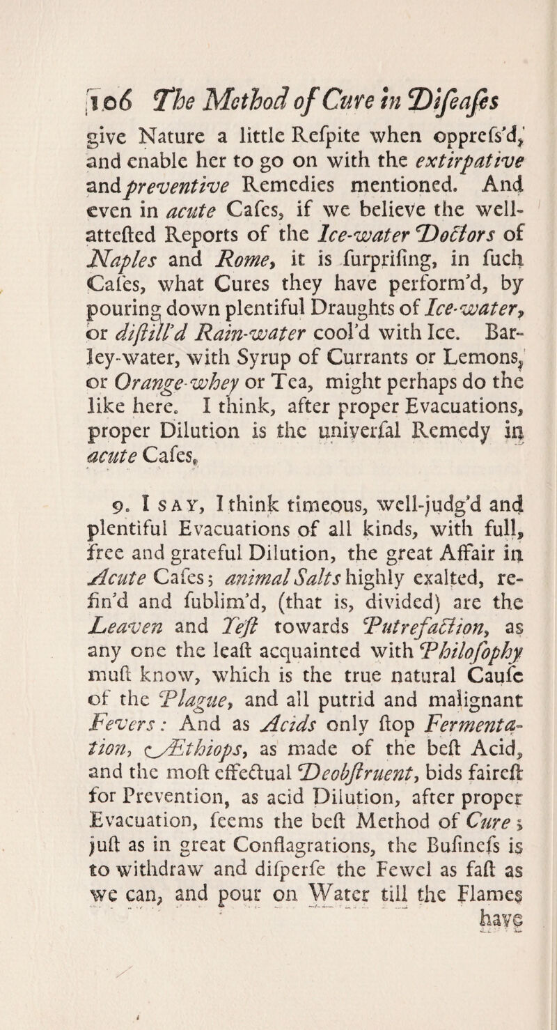 give Nature a little Refpite when opprcfs'd^' and enable her to go on with the extirpative preventive Remedies mentioned. And even in acute Cafes^ if we believe the well- attefted Reports of the Ice-water T)o£tors of Naples and Romcy it is furprifing, in fuch Cafes, what Cures they have perform'd, by pouring, down plentiful Draughts of Ice-water^ or diftmd Rain-water cool'd with Ice. Bar¬ ley-water, with Syrup of Currants or Lemons^' or Orange-whey or Tea, might perhaps do the like here. I think, after proper Evacuations, proper Dilution is the uniyerfal Remedy ia acute Cafes*. 9. Isay, I think timeous, wcll-judg'd and plentiful Evacuations of all kinds, with full, free and grateful Dilution, the great Affair ia Acute Cafes 5 animal Salts highly exalted, re¬ fin'd and fublim'd, (that is, divided) are the Leaven and Teft towards RutrefaSiion^ as any one the lead acquainted with Rhilofophy muft know, which is the true natural Caufc of the Rlagucy and all putrid and malignant Fevers: And as Acids only flop Fermenta- tion-, <:_/EthiopSy as made of the bed Acid, and the mod effedual Deobjiruenty bids faireft for Prevention, as acid Dilution, after proper Evacuation, feems the bed Method pf Cure > jud as in great Conflagrations, the Bufinefs is to withdraw and difperfe the Fewel as fad as we can, and pour on Water till the Flames