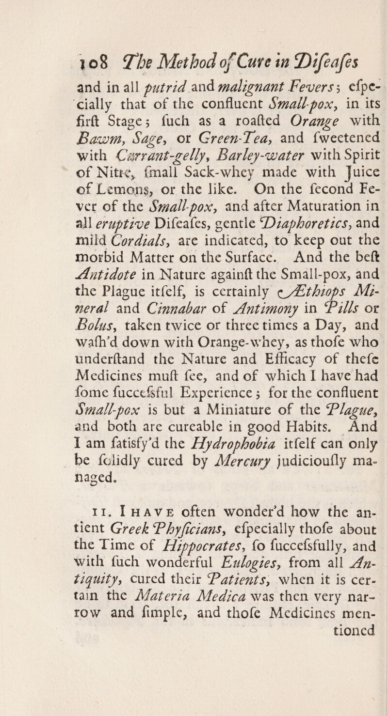 and in all putrid malignant Fevers 5 efpc- cially that of the confluent Smallpox^ in its firft Stage 5 fuch as a roafted Orange with Bawmy Sagey or Green-Tea^ and fweetened with Cnrrant-gellyy Barley-water with Spirit of NitHV fmali Sack-whey made with Juice of Lemons, or the like. On the fecond Fe¬ ver of the Smallpox, and after Maturation in all eruptive Difeafes, gentle Diaphoretics, and mild Cordials, are indicated, to keep out the morbid Matter on the Surface. And the beft Antidote in Nature againft the Small-pox, and the Plague itfelf, is certainly <iyEthiops Mi¬ neral and Cinnabar of Antimony in Fills or Bolus, taken twice or three times a Day, and wafli'd down with Orange-whey, as thofe who underftand the Nature and Efficacy of thefc Medicines muft fee, and of which I have had fome fucceftful Experience 5 for the confluent Smallpox is but a Miniature of the Blague, and both are cureable in good Habits. And I am fatisfy'd the Hydrophobia itfelf can only be folidly cured by Mercury judicioufly ma- naged« II. I HAVE often wonder'd how the an- tient Greek Fhyficians, efpecially thofe about the Time of Hippocrates, fo fuccefsfully, and with fuch wonderful Eulogies, from all An- tiquity, cured their Fatients, when it is cer¬ tain the Materia Medica was then very nar¬ row and fimple, and thofe Medicines men¬ tioned