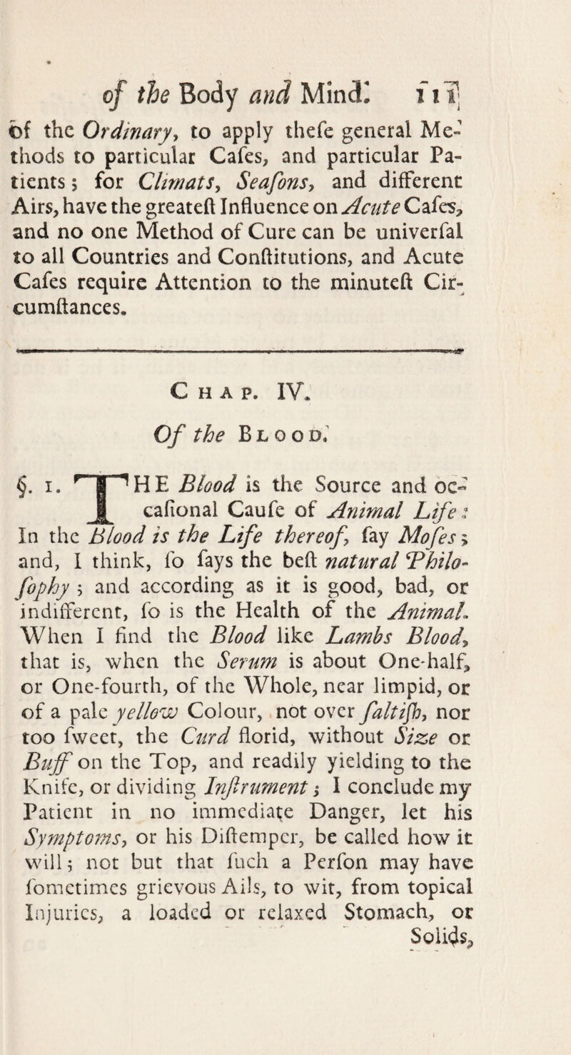 cf the Ordinaryy to apply thefe general Me¬ thods to particular Cafes, and particular Pa¬ tients 5 for ClimatSy Seafonsy and different Airs, have the greateft Influence on Acute CafeS;, and no one Method of Cure can be univerfal to all Countries and Conftitutions, and Acute Cafes require Attention to the minuteft Cir- cumftances. Chap. IV* Cf the Blood. I. ^ i ^HE Blood is the Source and oc« I cafional Caufe of Animal Life: In the Blood is the Life thereof fay Mofes; and, I think, fo fays the beft natural Bhilo- fophy ; and according as it is good, bad, or indifferent, fo is the Health of the AnimaL When I find the Blood like Lambs Bloody that is, when the Serum is about One-half^ or One-fourth, of the Whole, near limpid, or of a yellow Colour, not over faltijhy nor too fweet, the Curd florid, without Size or Buff on the Top, and readily yielding to the Knife, or dividing Infrument; I conclude my Patient in no immediate Danger, let his SymptomSy or his Diftemper, be called how it will 5 not but that fuch a Perfon may have fometimes grievous Ails, to wit, from topical Injuries, a loaded or relaxed Stomach, or Solidsp