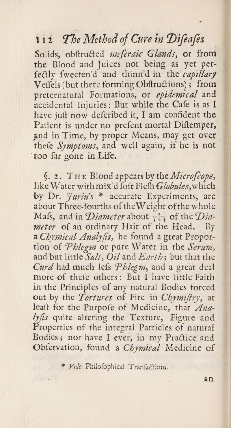 Solids, obfl:ru£lcd meferaic Glands^ or from the Blood and Juices not being as yet per- feftly fweeten d and thinn'd in the capillary Veffels (but there forming Obftrudions) 5 from preternatural Formations, or epidemical and accidental Injuries: But while the Cafe is as I have juft now defcribed it, I am confident the Patient is under no prefent mortal Diftemper, and in Time, by proper Means, may get over thcfe Symptoms^ and well again, if he is not too far gone in Life, §. 2. The Blood appears by theMicrofcopCT, like Water with mix'd foft Flefh Globules by Dr, Jurins ^ accurate Experiments, are about Three-fourths of theWeight ofthe whole Mafs, and in Diameter about -j-— of the Dia¬ meter of an ordinary Hair of the Head. By a Chymical Analyfis^ he found a great Propor¬ tion of Phlegm or pure Water in the Serumy and but little Salty Oil and Earthy but that the Curd had much lefs Thlegm^ and a great deal more of thefe others: But I have little Faith in the Principles of any natural Bodies forced out by the Tortures of Fire in Chymijlryy at lead for the Purpofe of Medicine, that Ana- lyjis quite altering the Texture, Figure and Properties of the integral Particles of natural Bodies; nor have I ever, in my Pradice and Obfervation, found a Chymical Medicine of * Vide Philofophical Tranfadions. an