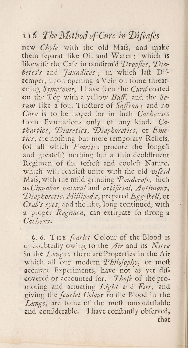 new Chyle with the old Mafs, and make them feparat like Oil and Water; which is likcwifc the Cafe in confirm'd ‘DropJieSy T)ta- betes s and jaundices ^ in which lafi: Dif temper, upon opening a Vein on fome threat¬ ening Symptoms^ 1 have Icen the Curd coated on the Top with a yellow Buff', and the Se¬ rum like a foul Tincture of Saffrons and no Cure is to be hoped for in inch Cachexies from Evacuations only of any kind. Ca¬ thartics^ dJiuretieSy Diaphoretics^ or Eme¬ tics, are nothing but mere temporary Reliefs, (of all which Emetics procure the longcft and greateft) nothing but a thin deobftruent Regimen of the fofteft and cooled Nature, which will readied unite with the old vifeid Mafs, with the mild grinding Bonderofe^ fuch as Cinnabar nattiral and artificiaU Antimonyy Diaphoretic, Milliped£, prepared Egp’fhell, or Crads- eyes, and the like, long continued, with a proper Regimen, can extirpate fo drong a Cachexy^ §. 6. The fcarlet Colour of the Blood is undoubtedly owing to the Air and its Nitre in the Lungs', there are Properties in the Air which all our modern Bhilofophy, or mod accurate Experiments, have not as yet dif- covered or accounted for. Thofe of the pro¬ moting and aduating Light and Fire, and giving x\vz fcarlet Colour to the Blood in the Lungs, are fome of the mod uncontedable and confiderable. 1 have condantly obferved.