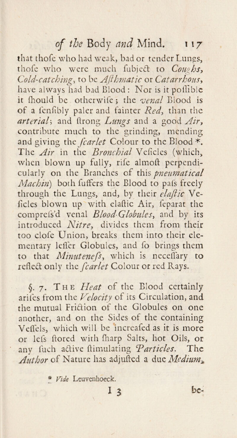 that thofe who had weak, bad or tender Lungs, thofe who were much fubjcd to CotifhSy Cold-catchmgy to be Afthmatic or Catarrhousy have always had bad Blood : Nor is it polliblc it fliould be otherwife; the venal Blood is of a fcnfibly paler and fainter Redy than tiie arterialy and ftrong Lungs and a good Airy contribute much to the grinding, mending and giving the fcarlet Colour to the Blood The Air in the Bronchial Veficles (which, when blown up fully, rife almoft perpendi¬ cularly on the Branches of this pneumatical Machin) both fuffers the Blood to pafs freely through the Lungs, and, by their elaftic Ve- ficles blown up with elaftic Air, feparat the comprefsd venal Blood-GlobuleSy and by its introduced NitrCy divides them from their too clofe Union, breaks them into their ele¬ mentary lefter Globules, and fo brings them to that MinutenefSy which is neceflary to refleft only the fcarlet Colour or red Rays. §.7. The Heat of the Blood certainly arifes from the Velocity of its Circulation, and the mutual Friftion of the Globules on one another, and on the Sides of the containing Veffels, which will be increafed as it is more or lefs ftored with fharp Salts, hot Oils, or any fuch aftive ftimulating Barticles. The Author of Nature has adjufted a Medium^ * Vide Leuvenhoeck. I 3