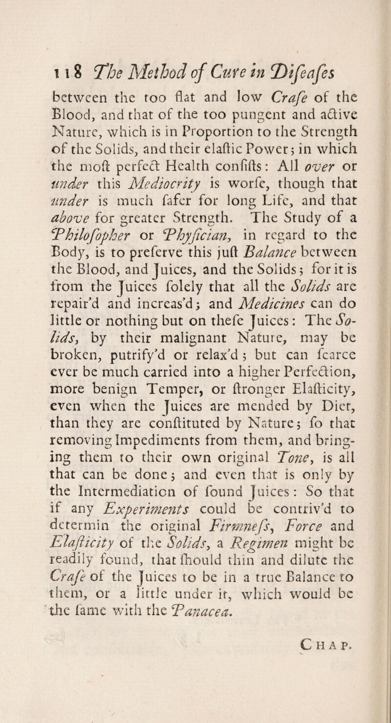 between the too flat and low Crafe of the Blood, and that of the too pungent and adive Nature, which is in Proportion to the Strength of the Solids, and their elaftic Power; in which the moft perfect Health confifts: All over or finder this Mediocrity is worfe, though that tinder is much fafer for long Life, and that above for greater Strength. The Study of a ^Philofopher or Phyjiciany in regard to the Body, is to preferve this juft Balance between the Blood, and Juices, and the Solids 5 for it is from the Juices folely that all the Solids are repair'd and increas'd; and Medicines can do little or nothing but on thefe Juices: The So¬ lids^ by their malignant Nature, may be broken, putrify'd or relax'd 5 but can fcarce ever be much carried into a higher Perfedion, more benign Temper, or ftronger Elafticity, even when the Juices are mended by Diet, than they are conftituted by Nature; fo that removing Impediments from them, and bring¬ ing them to their own original Tone, is all that can be done; and even that is only by the Intermediation of found Juices: So that if any Experiments could be contriv’d to deterrnin the original Firmnefs^ Force and Elafticity of the Solids, a Regimen might be readily found, that fhould thin and dilute the Crafe of the Juices to be in a true Balance to them, or a little under it, which would be ^thc fame with the Panacea, Chap.