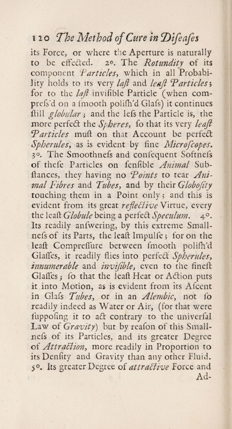 its Force, or where the Aperture is naturally to be efFecled. 2©. The Rotundity of its component Farticles-, which in all Probabi¬ lity holds to its very laji and leaft Rarticlesh for to the lafi invifible Particle (when com- prefs’d on a Imooth polifh'd Glafs) it continues flill globular; and the lefs the Particle is, the more perfect the Spheres-, fo that its very leafi Rarticles muft on that Account be perfect Spherules, as is evident by fine Microfeopes. 30. The Smoothnefs and confequent Softnefs of thefe Particles on fenfible Animal Sub- Itances, they having no Roints to tear Ani¬ mal Fibres and Tubes, and by their Globojity touching them in a Point only 5 and this is evident from its great refleElive Virtue, every the lead Globule being a perfect Speculum, 4°. Its readily anfwering, by this extreme Small- nefs of its Parts, the leaft Impulfe 5 for on the lead Compredlire between fmooth polifh\i Glades, it readily flies into perfect Spherules, innumerable and invifible, even to the fined; Glades i fo that the lead Heat or Adtion puts it into Motion, as is evident from its Afcent in Glafs Tubes, or in an Alembic, not fo readily indeed as Water or Air, (for that were fuppofing it to aft contrary to the univerfal Law of Gravity) but by reafon of this Smali- nefs of its Particles, and its greater Degree of Attraction, more readily in Proportion to its Denfity and Gravity than any other Fluid. 50, Its greater Degree of attractive Force and Ad-