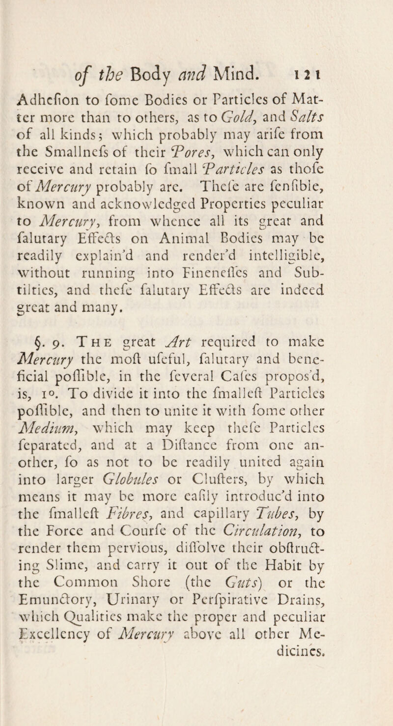 Adhcfion to fome Bodies or Particles of Mat¬ ter more than to others, as to GoU., and Salts of all kinds; which probably may arife from the Smallnefs of their ‘Tores, which can only receive and retain fo fmall Tarticles as thofe of Mercury probably are. Thcfe are fenfible, known and acknowledged Properties peculiar to Mercury, from whence all its great and falurary EfFed:s on Animal Bodies may be readily explain’d and render’d intelligible, without running into FineneUbs and Sub- tiltics, and thefe falutary EfFeds are indeed great and many, §.9. The great Art required to make Mercury the mod ufeful, falutary and bene¬ ficial poffible, in the feveral Cafes propos’d, is, 10. To divide it into the fmalleft Particles poflible, and then to unite it with fome other Medium, which may keep thcfe Particles feparated, and at a Diftance from one an¬ other, fo as not to be readily united again into larger Globules or Clufters, by which means it may be more eafily introduc’d into the fmalleft Fibres, and capillary Tubes, by the Force and Courfe of the Circulation, to render them pervious, diffolve their obftrud- ing Slime, and carry it out of the Habit by the Common Shore (the Guts') or the Emundory, Urinary or Perfpirative Drains, which Qualities make the proper and peculiar Excellency of Mercury above all other Me¬ dicines.