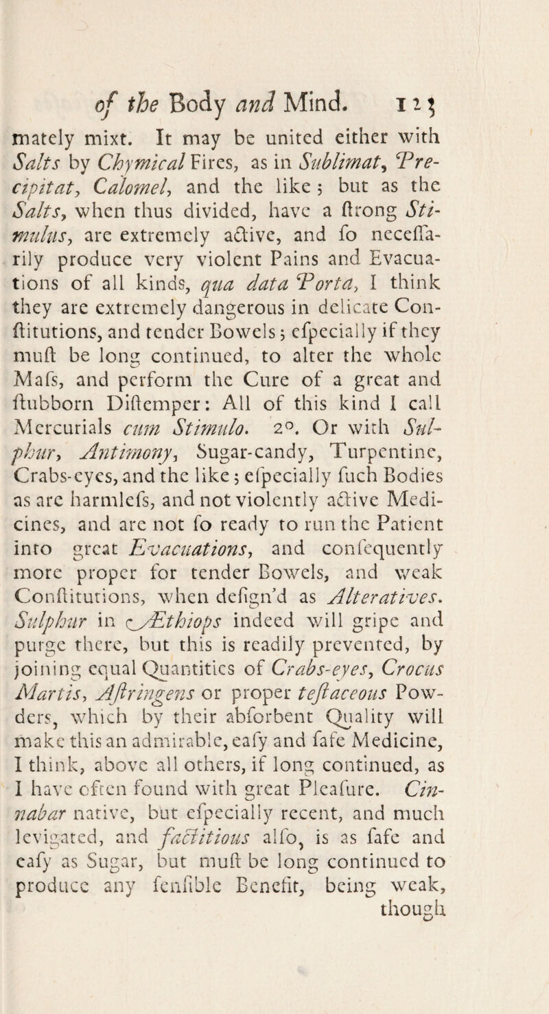 mately mixt. It may be united either with Salts by Chymtcal Fires, as in Sublimate Tre- cipitaty Calomely and the like 5 but as the SaltSy when thus divided, have a ftrong Sti‘ miihiSy are extremely aftive, and fo necefla- rily produce very violent Pains and Evacua¬ tions of all kinds, qua data Vortay I think they are extremely dangerous in delicate Con- ftitutions, and tender Bowels j cfpecially if they muft be lonu continued, to alter the whole Mafs, and perform the Cure of a great and ilubborn Diftemper: All of this kind 1 call Mercurials cum Stimulo. 2^. Or with Sul¬ phury Antimonyy Sugar-candy, Turpentine, Crabs-eyes, and the like j efpecially fuch Bodies as arc harmlefs, and not violentlv aftive Medi- cines, and are not fo ready to run the Patient into great EvacuationSj and confequently more proper for tender Bowels, and weak Conhiturions, when defigiVd as Alteratives, Sulphur in (:_yEthiops indeed will gripe and purge there, but this is readily prevented, by joining equal Quantities of Crabs'eyeSy Crocus MartiSy Aftringens or proper teftaceous Pow- derSj which by their abforbent Quality will make this an admirable, eafy and fate Medicine, I think, above all others, if long continued, as 1 have often found with great Pieafure. Cin¬ nabar native, but efpecially recent, and much levigated, and factitious alfo, is as fafe and eafy as Sugar, but muft be long continued to produce any fenlible Benefit, being weak, though