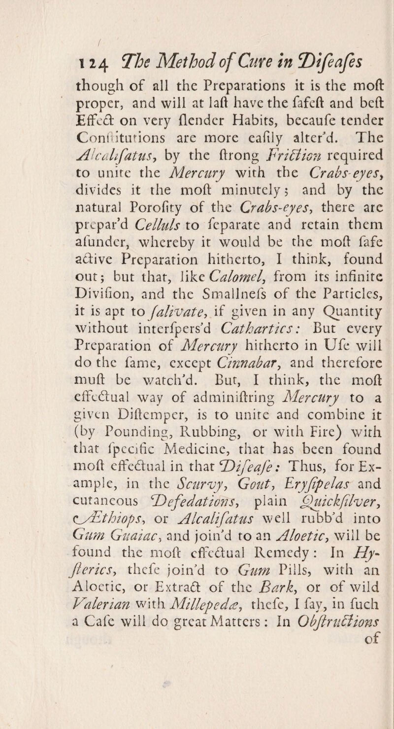 though of all the Preparations it is the moft proper, and will at laft have the fafeft and beft Effed on very flendcr Habits, becaufe tender Coniiitutions are more eafily alter'd. The AlciilifatuSj by the ftrong FriBion required to unite the Mercury with the Crabs-eyeSy divides it the moft minutely 5 and by the natural Porofity of the Crabs-eyeSy there arc prepar’d Celluls to feparate and retain them afundcr, whereby it would be the moft fafe adive Preparation hitherto, I think, found out; but that, WkQ Calomel, from its infinite Divifion, and the Smallnefs of the Particles, it is apt to falivatey if given in any Quantity without interfpers'd Cathartics: But every Preparation of Mercury hitherto in Ufe will do the fame, except Cinnabar, and therefore muft be watch'd. But, I think, the moft effedual way of adminiftring Mercury to a given Dirtemper, is to unite and combine it (by Pounding, Flubbing, or with Fire) with that fpccific Medicine, that has been found moft effedtuai in x\\M.F)ifeafe: Thus, for Ex¬ ample, in the Scurvyy Gouty Eryjlpelas and cutaneous F)efedationSy plain Cyiickfilver, cMEthiopSy or Alcalifatus well rubb'd into Gum GuaiaCy and join'd to an AloetiCy will be found the moft effedual Remedy : In Hy- fteriesy thefe join'd to Gum Pills, with an Aloetic, or Extrad of the Bark, or of wild Valerian Vvdth Millepedd^y thefe, I fay, in fuch a Cafe will do great Matters; In ObftniEiions of