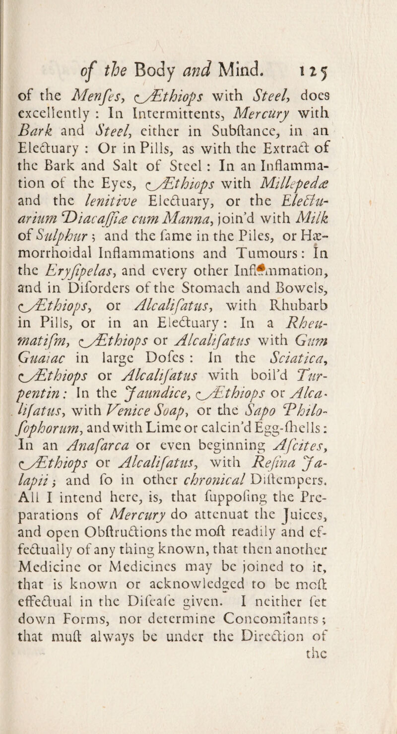 of the Menfes, ^_y^thiops with Steel, does excellently : In Intermittents, Mercury with Bark and Steel, either in Subftance;, in an Electuary : Or in Pills, as with the Extrad of the Bark and Salt of Steel: In an Inflamma¬ tion of the Eyes, (lyEthiops with Millepede and the lenitive Eleduary, or the Ele£ltt- arium Td>iacaJJi£ cum Manna, join’d with Milk of Sulphur and the fame in the Piles, or He¬ morrhoidal Inflammations and Tumours: In the Eryjipelas, and every other Inflammation, and in Diforders of the Stomach and Bowels, <:_/Ethiops, or Alcalifatus, with Rhubarb in Pills, or in an Eieduary: In a Rheu- matifm, (:^yEthiops or Alcalifatus with Gum Guaiac in large Dofes : in the Sciatica, (l^AEthiops or Alcalifatus with boil’d Tur- pentin: In the faundice, <:_yEthiops o\: Alca¬ lifatus, with Venice Soap, or die Sapo Rhilo- fophorum, and with Lime or calcin’d Egg-fliells: In an Anafarca or even beginning Afeites, (lyEthiops or Alcalifatus, with Refina fa- lapii j and fo in other chronical Diflempers, All I intend here, is, that fuppofing the Pre¬ parations of Mercury do attenuat the Juices, and open Obftrudions the mod readily and ef- fedually of any thing known, that then another Medicine or Medicines may be joined to it, that is known or acknowledged to be mofl: efFedual in the Difeafe iz,iven. I neither fet down Forms, nor determine Concomitants; that niufl: always be under the Direftion of