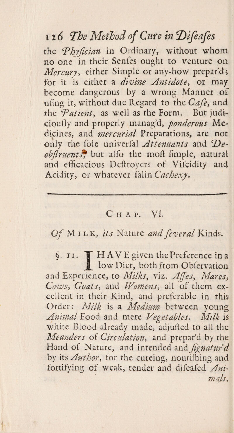 the ‘Thyjician in Ordinaiy, without whom no one in their Scnfcs ought to venture on Mercuryy either Simple or any-how prepar’d 5 for it is either a divine Antidote^ or may become dangerous by a wrong Manner of nfing it, without due Regard to the Cafe^ and the Tattenty as well as the Form. But judi- cioufly and properly manag'd, ponderous Me¬ dicines, and mercurial Preparations, are not only the foie univerfal Attenuants and cbjlrtient^ but alfo the mold fimplc, natural and efficacious Dcftroycrs of Vifcidity and Acidity, or whatever falin Cachexy. Chap. VI. Of M I L K, its Nature and fever al Kinds. §. II. T H AV E given the Preference in a low Diet, both from Obfervation and Experience, to Milks, viz. Ajfes, MareSy Cows, Goats, and Womens, all of them ex¬ cellent in their Kind, and preferable in this Order: Milk is a Meditm between young Animal Food and mere Vegetables. Mtlk is white Blood already made, adjufted to all the Meanders of Circulation, and prepar’d by the Hand of Nature, and intended zndfgnaturd by its Author, for the cureing, nouriihing and fortifying of weak, tender and difeafed Ani' mals.