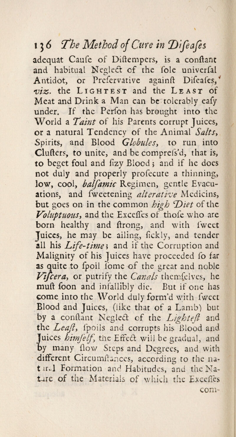 adequat Caufe of Diftempcrs, is a conftant and habitual Neglcft of the foie univerfal Antidot, or Prcfcrvative againfl: Difeafes/ the Lightest and the Least of Meat and Drink a Man can be:tolerably eafy under. If the Perfon has brought into the World a Taint of his Parents corrupt Juices, or a natural Tendency of the Animal Salts^ Spirits, and Blood Globules^ to run into Clufters, to unite, and be comprefs'd, that is, to beget foul and fizy Blood; and if he does not duly and properly profecute a thinning, low, cool, balfamic Regimen, gentle Evacu¬ ations, and fweetening alter at It: e Medicins, but goes on in the common high Diet of the Voluptuousy and the Exceffes of thofe who are born healthy and ftrong, and with fweet Juices, he may be ailing, fckly, and tender all his Life-time h and if the Corruption and Malignity of his Juices have proceeded fo far as quite to fpoil fome of the great and noble Vijceray or putrify the Canals thcmfelves, he muft foon and infallibly die. But if one has come into the World duly form’d with fweet Blood and Juices, (like that of a Lamb) but by a conftant Neglect of the Light eft and the Leafy fpoils and corrupts his Blood and iuices himfelf the Eifedl will be gradual, and y many flow Steps and Degrees, and with different Circumftances, according to the na- t irt.l Formation and Habitudes, and the Na¬ ture of the Materials of which the Exceftes com-