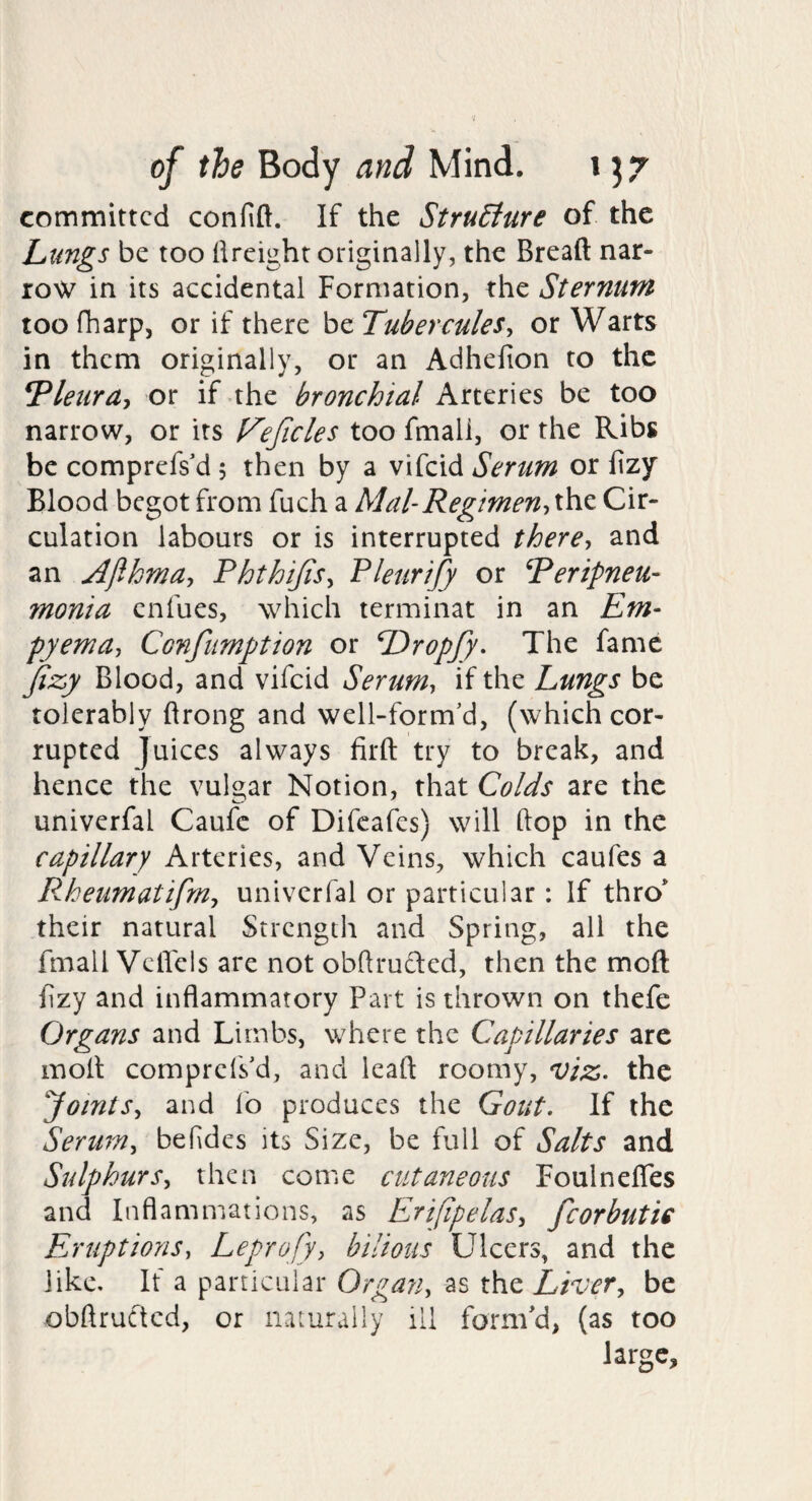 committed confift. If the StruBure of the Lungs be too llreight originally, the Bread nar¬ row in its accidental Formation, the Sternum too fharp, or if there be Tubercules^ or Warts in them originally, or an Adhefion to the Tletira-^ or if the bronchial Arteries be too narrow, or its t^eficles too fmali, or the Ribs be comprefs'd 5 then by a vifeid Serum or fizy Blood begot from fuch a Mal-Regimen-iXh.z Cir¬ culation labours or is interrupted there-, and an Ajibrna, Phthijis-, Plettrify or Peripneu- monia enfues, which terminat in an Em¬ pyema, Confumption or Dropjy* The fame fizy Blood, and vifeid Serum, if the Lungs be tolerably ftrong and well-form'd, (which cor¬ rupted juices always firft try to break, and hence the vulgar Notion, that Colds are the univerfal Caufc of Difeafes) will hop in the capillary Arteries, and Veins, which caufes a PAeumatifm, univerfal or particular: If thro* their natural Strength and Spring, all the fmall VelFels are not obdrucled, then the mod f zy and inflammatory Part is thrown on thefe Organs and Limbs, where the Capillaries arc mod comprefsM, and lead roomy, viz. the ‘Joints., and fo produces the Gout. If the Serum, befdcs its Size, be full of Salts and Sulphurs, then come cutaneous Foulneffes and Inflammations, as Erijipelas, fcorbutic Eruptions, Leprofy, bilious Ulcers, and the like. If a particular Organ, as the Liver, be obdructed, or naturally ill fornPd, (as too large.