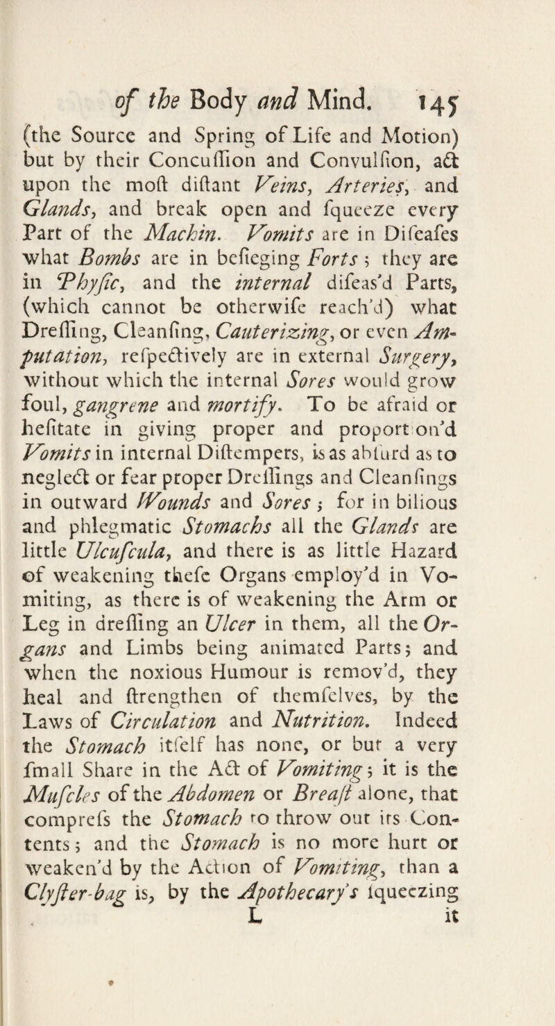 (the Source and Spring of Life and Motion) but by their ConcufTion and Convulfion, adt upon the moft diftant Veins^ Arteries^ and Glands-, and break open and fqueeze every Part of the Mackin^ Vomits are in Difeafes what Bombs are in befieging Forts 5 they arc in Fhyfic, and the internal difeas'd Parts, (which cannot be otherwife reach’d) what Drefllng, Cleanfing, Cauterizing, or even Am- putation, refpedively are in external Surgery^ without which the internal Sores would grow foul, gangrene and mortify. To be afraid or hefitate in giving proper and proport’oifd Vomits in internal Diftempers, is as abfurd as to negledt or fear proper Drcllings and Cleanfings in outward IVounds and Sores, for in bilious and phlegmatic Stomachs all the Glands are little UlcufcuUy and there is as little Hazard of weakening thefc Organs employ'd in Vo¬ miting, as there is of weakening the Arm or Leg in drefling an Ulcer in them, all the Or¬ gans and Limbs being animated Parts; and when the noxious Humour is remov’d, they heal and ftrengthen of themfelves, by the Laws of Circulation and Nutrition, Indeed the Stomach itfelf has none, or bur a very fmall Share in the Ad of Vomitings it is the Mufcles of the Abdomen or Breajt alone, that comprefs the Stomach ro throw out irs Con¬ tents ; and the Stomach is no more hurt or weaken’d by the Adion of Vomiting, than a Clyfter-bag is, by the Apothecary s iqueezing L It