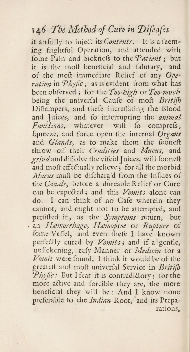 it artfully to injcd its Contents. It is a feem- ing frightful Operation, and attended with fome Pain and Sicknefs to the ‘^Patient; but it is the moft beneficial and falutary, and of the moft immediate Relief of any Ope¬ ration in Phyjic j as is evident from what has been obferved ; for the Too-high or Too-mnch being the univerfal Caufe of moft Britifh Diftempers, and thefe incraflating the Blood and juices, and fo interrupting the animal Fun^ionSy whatever will fo comprefs, fquecze, and force open the internal Organs and Glandsy as to make them the fooneft throw off their Crudities and Mucusy and ^r/Wand dilfolve the vifeid Juices, will fooneft and moft effed:ually relieve j for all the morbid Mticus muft be difeharg'd from rhe Infides of the CanalSy before a dureable Relief or Cure can be expeded 5 and this Vomits alone can do. I can think of no Cafe wherein they cannot, and ought not to be attempted, and perlifted in, as the Symptoms return, but - an Hremorrhagey H^moptoe or Rupture of fome Veflel, and even thefe I have known pcrfcdly cured by Vomits y and if a gentle, iinfickcning, .eafy Manner or Medicin for a Vomit were found, I think it would be of the greateft and moft univerfal Service in Britifh Phyjic: But I fear it is contradidory: for the more adive and forcible they are, the more beneficial they will be: And I know none preferable to the Indian Root, *and its Prepa¬ rations,