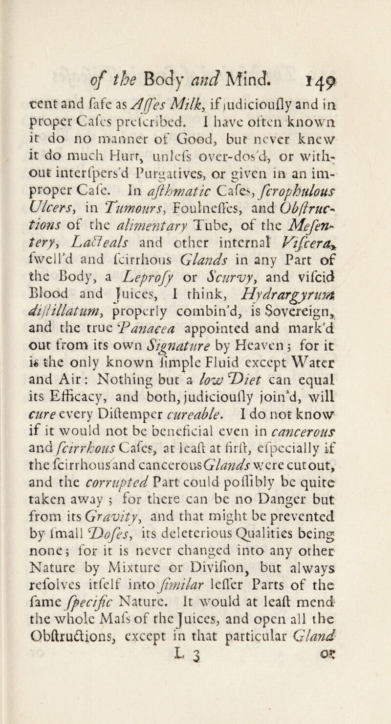 tent and fafc as ^[fes Milky if ludicioufly and in proper Cafes preteribed. 1 have often known it do no manner of Good, but never knew it do much Hurr^ unlefs over-dos'd, or with¬ out interfpers’d Purgatives, or given in an im¬ proper Cale. In ajihmatic fcrophulous UlcerSy in TumourSy Foulneffes, ^wAObftruc-- tions of the alimentary Tube, of the Mefeti^ terfy La^eals and other internal Vtfeera.^^ fweird and feirrhous Glands in any Part of the Body, a Leprofy or Scurvyy and vifeid Blood and |uices, 1 think. Hydrargyrum dijlillatumy properly combin'd, is Sovereign, and the true Tanaeea appointed and mark'd out from its own Signature by Heaven 5 for it is the only known iimple Fluid except Water and Air: Nothing but a low Hiet can equal its Efficacy, and both, judicioufly joiiTd, will cure every Diftemper cur cable • I do not know if it would not be beneficial even in cancerous zvA feirrkous Cafes, at leaft at firft, efpccially if the feirrhousand cancerouswere cutout, and the corrupted Part could poffibly be quite taken away 5 for there can be no Danger but from its Gravityy and that might be prevented by fmall HofeSy its deleterious QLtalkies being none; for it is never changed into any other Nature by Mixture or Divifion, but always refolves itfelf into Jimilar lelTer Parts of the fame fpecific Nature. It would at leaft mend the whole Mafs of the Juices, and open all the Obftrudions, except in that particular Gland