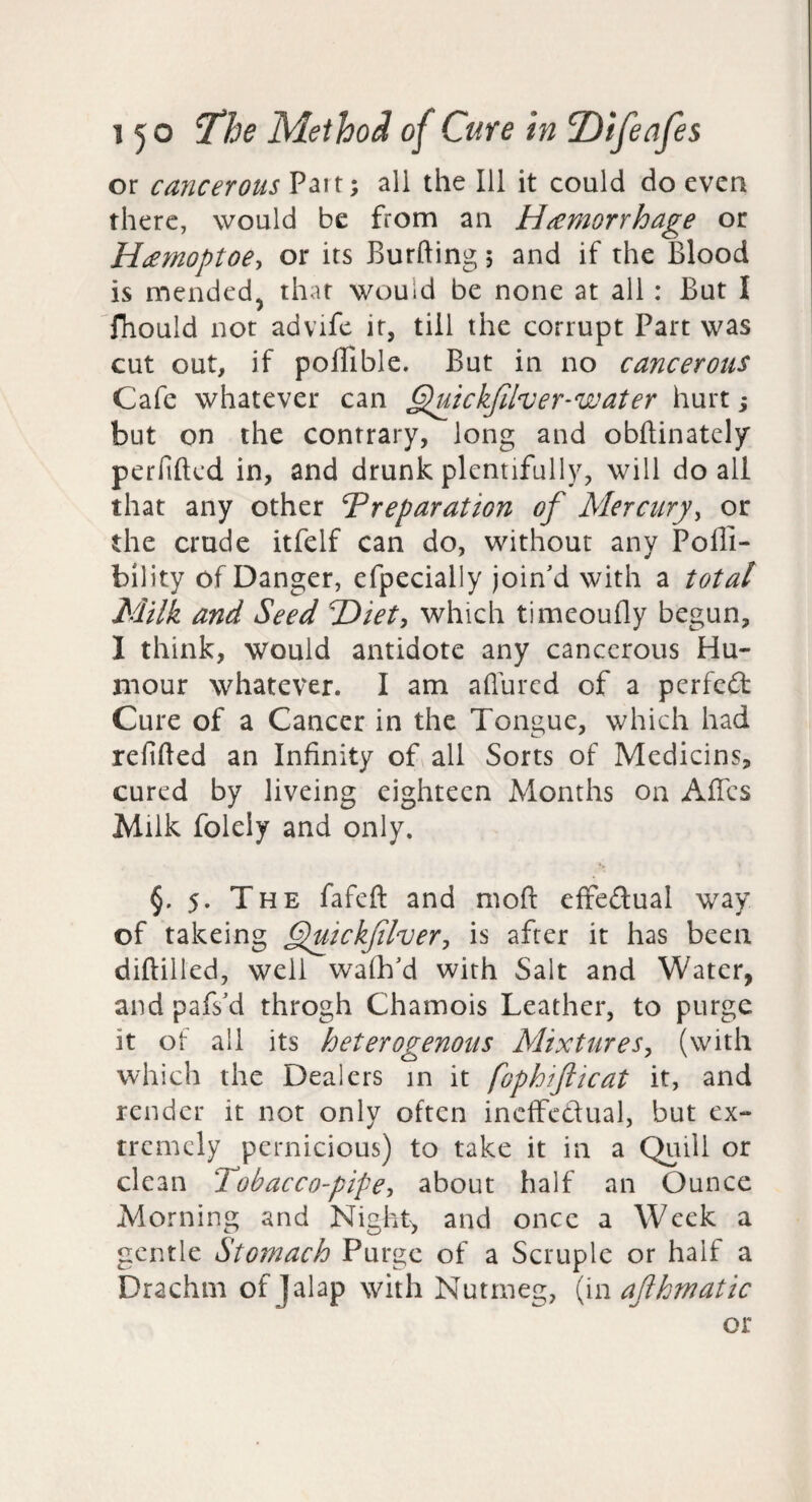 or cancerous Part; all the Ill it could do even there, would be from an Haemorrhage or Hamoptoe, or its Burfting 5 and if the Blood is mended^ that would be none at all: But I fhould not advife it, till the corrupt Part was cut out, if poffible. But in no cancerous Cafe whatever can ^^uickfiher-water hurt; but on the contrary, long and obflinately perfiftcd in, and drunk plentifully, will do all that any other Preparation of Mercury^ or the crude itfelf can do, without any Pofli- bility of Danger, efpecially join'd with a total Milk and Seed Hiet, which timeoufly begun, I think, would antidote any cancerous Hu¬ mour whatever. I am allured of a perfedt Cure of a Cancer in the Tongue, which had refilled an Infinity of all Sorts of Medicins, cured by liveing eighteen Months on Afies Milk folely and only. §. 5. The fafeft and moft effedual way of takeing ^uickflvery is after it has been dillilled, well walk'd with Salt and Water, and pafs'd throgh Chamois Leather, to purge it of all its heterogenous Mixtures^ (with which the Dealers in it fophifticat it, and render it not only often inelfedual, but ex¬ tremely pernicious) to take it in a Quill or clean Tobacco-pipe-, about half an Ounce Morning and Night, and once a Week a gentle Stomach Purge of a Scruple or half a Drachm of Jalap with Nutmeg, ilm afhmatic or