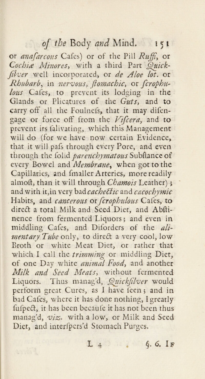 or anafarcoiis Cafes) or of the Pill Ruffin or Cochide MinoreSy with a third Part §luick- Jilver well incorporated, or de Aloe lot, or Rhubarby in nervous^ ftojnachicy or ferophu- Ions Cafes, to prevent its lodging in the Glands or Plicatures of the GutSy and to carry oft all the Foulnefs, that it may difen- gage or force off from the Vifeeray and to prevent its falivating, which this Management will do (for we have now certain Evidence, that it will pafs through every Pore, and even through the foiid parenchymatous of every Bowel and Membrane^ when got to the Capillaries, and fmaller Arteries, more readily almoft, than it will through Chamois Leather); and with it^in very \^^<\cache£ltc and cacochymic Habits, and cancerous or fcrophulous Cafes, to direct a total Milk and Seed Diet, and Abfti- nence from fermented Liquors 5 and even in middling Cafes, and Diforders of the ali¬ mentary Ttibe only, to dired a very cool, low Broth or white Meat Diet, or rather that which I call the trimming or middling Diet, of one Day white animal Foody and another Milk and Seed MeatSy without fermented Liquors. Thus manag’d, ^uickjilver would perform great Cures, as I have feen 5 and in bad Cafes, where it has done nothing, I greatly fufped, it has been bccaufe it has not been thus manag’d, viz, with a low, or Milk and Seed Diet, and interfpers’d Stomach Purges. L 4 §.6. If