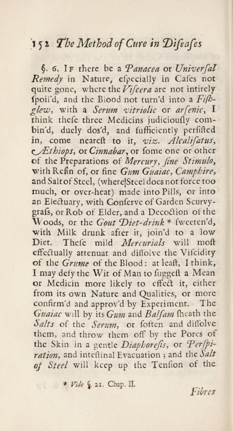 §. 5. IF there be a Panacea or Univerfal Remedy in Nature^ efpccially in Cafes not quite gone, where the Vifeera are not intirely fpoifd, and the Blood not turn'd into a Fiflo- gleWj with a Serum vitriolic or arfenic^ I think thefe three Medicins judicioufly com¬ bin'd, duely dos'd, and fufficiently perfided in, come neareft to it, viz. AlcalifatiiSy ^^yEthiopSy or Cinnabaror fome one or other of the Preparations of Mercuryy Jine StimulOy with Redn of, or fine Gum GuaiaCy Camphircy and Saltof Steel, (wherejStcel does not force too much, or over-heat) made into Pills, or into an Elecluary, with Conferve of Garden Scurvy- grafs, or Rob of Elder, and a Decodion of the Woods, or the Gout F)iet-drink ^ fweeten'd, with Milk drunk after it, join'd to a low Diet. Thefe mild Mercurials will moft cfFedualJy attenuat and dillblve the Vifeidity of the Grume of the Blood : at lead, I think, I may defy the Wit of Man to fuggeft a Mean or Medicin more likely to eifed it, cither from its own Nature and Qualities, or more confirm'd and approv'd by Experiment. The Guaiac will by its Gum and Balfam fheath the Salts of the Serumy or foften and diflblve them, and throw them off by the Pores of the Skin in a gentle DiaphoreJiSy or Terfpi- rationy and inteftinal Evacuation , and the Salt of Steel will keep up the Tenfion of the * Vide §.21. Chap. IL Fibres