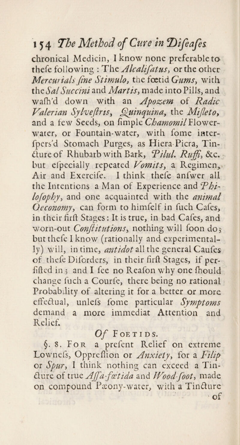 chronical Medicin, I know none preferable to thefe following : The AlcalifatuSy or the other Mercurials Jine StimulOi the foetid with xX\zSalSuccini and MartiSy made into Pills, and walk'd down with an Apozem of Radic Valerian SylveftnSy ^inquina^ the MiJletOy and a few Seeds, on fimple Flower- water, or Fountain-water, with fome inter- fpcrs'd Stomach Purges, as Hiera-Picra, Tin- dureof Rhubarb with Bark, RiluL but elpecially repeated VomitSy a Regimen,, Air and Excrcife, 1 think thefe anfwer all the Intentions a Man of Experience and Rhi- lofophyy and one acquainted with the animal Oeconomyy can form to himfelf in fuch Cafes, in their firft Stages: It is true, in bad Cafes, and worn-out ConftitutionSy nothing will foon do5 but thefe I know (rationally and experimental¬ ly) will, in time, all the general Caufes of thefe Difordcrs, in their firft Stages, if per- Efted in j and I fee no Reafon why one fhould change fuch a Courfc, there being no rational Probability of altering it for a better or more cffedual, unlefs fome particular Symptoms demand a more immediat Attention and Relief. Of F OE T I D S. §. 8. For a prefent Relief on extreme Lownefs, Oppreflion or Anxietyy for a Filip or Spury I think nothing can exceed a Tin- dure of tmz Ajfafaitida and JVoodfooty made on compound Pa:ony-watcr, widi a Tindure ' of