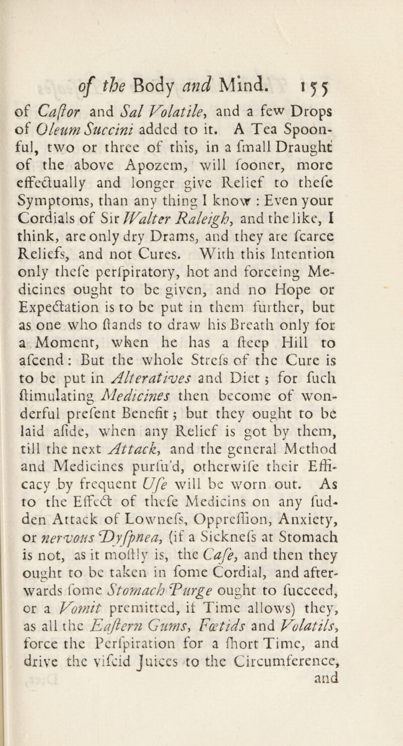 of Capor and Sal Volatile^ and a few Drops of Oleum Succini added to it. A Tea Spoon¬ ful, two or three of this, in a fmall Draught of the above Apozem, will fooncr, more efFedually and longer give Relief to thefe Symptoms, than any thing I know : Even your Cordials of IValter Raleigh^ and the like, I think, are only dry Drams, and they are fcarce Reliefs, and not Cures. With this Intention only thefe perfpiratory, hot and forceing Me¬ dicines ought to be given, and no Hope or Expedation is to be put in them further, but as one who hands to draw his Breath only for a Moment, when he has a fteep Hill to afcend: But the whole Strcfs of the Cure is to be put in Alteratives and Diet 5 for fuch ftimulating Medicines then become of won¬ derful prefent Benefit 5 but they ought to be laid afide, when any Relief is got by them, till the next Attack-, and the general Method and Medicines purfu’d, other wife their Effi¬ cacy by frequent Ufe will be worn out. As to the Effeft of thefe Medicins on any fud- den Attack of Lownefs, Oppreffion, Anxiety, or nervous dDyfpnea, (if a Sicknefs at Stomach is not, as it mollly is, the Cafe, and then they ou2.ht to be taken in fome Cordial, and after- wards fome Stomach Rurge ought to fucceed, or a Vomit premitted, it Time allows) they, as all the Eafterii Gums, Foetids and Volatils, force the Perfpiration for a fliort Time, and drive the vifeid Juices to the Circumference,